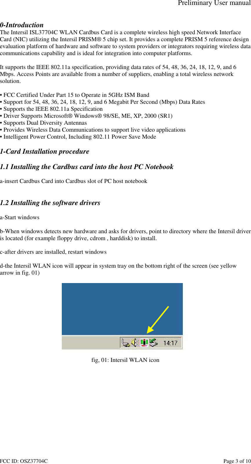 Preliminary User manual FCC ID: OSZ37704C    Page 3 of 10 0-Introduction The Intersil ISL37704C WLAN Cardbus Card is a complete wireless high speed Network Interface Card (NIC) utilizing the Intersil PRISM&reg; 5 chip set. It provides a complete PRISM 5 reference design evaluation platform of hardware and software to system providers or integrators requiring wireless data communications capability and is ideal for integration into computer platforms.  It supports the IEEE 802.11a specification, providing data rates of 54, 48, 36, 24, 18, 12, 9, and 6 Mbps. Access Points are available from a number of suppliers, enabling a total wireless network solution.  &bull; FCC Certified Under Part 15 to Operate in 5GHz ISM Band &bull; Support for 54, 48, 36, 24, 18, 12, 9, and 6 Megabit Per Second (Mbps) Data Rates &bull; Supports the lEEE 802.11a Specification  &bull; Driver Supports Microsoft&reg; Windows&reg; 98/SE, ME, XP, 2000 (SR1) &bull; Supports Dual Diversity Antennas &bull; Provides Wireless Data Communications to support live video applications &bull; Intelligent Power Control, Including 802.11 Power Save Mode  1-Card Installation procedure  1.1 Installing the Cardbus card into the host PC Notebook  a-insert Cardbus Card into Cardbus slot of PC host notebook   1.2 Installing the software drivers  a-Start windows  b-When windows detects new hardware and asks for drivers, point to directory where the Intersil driver is located (for example floppy drive, cdrom , harddisk) to install.  c-after drivers are installed, restart windows  d-the Intersil WLAN icon will appear in system tray on the bottom right of the screen (see yellow arrow in fig. 01)   fig, 01: Intersil WLAN icon  