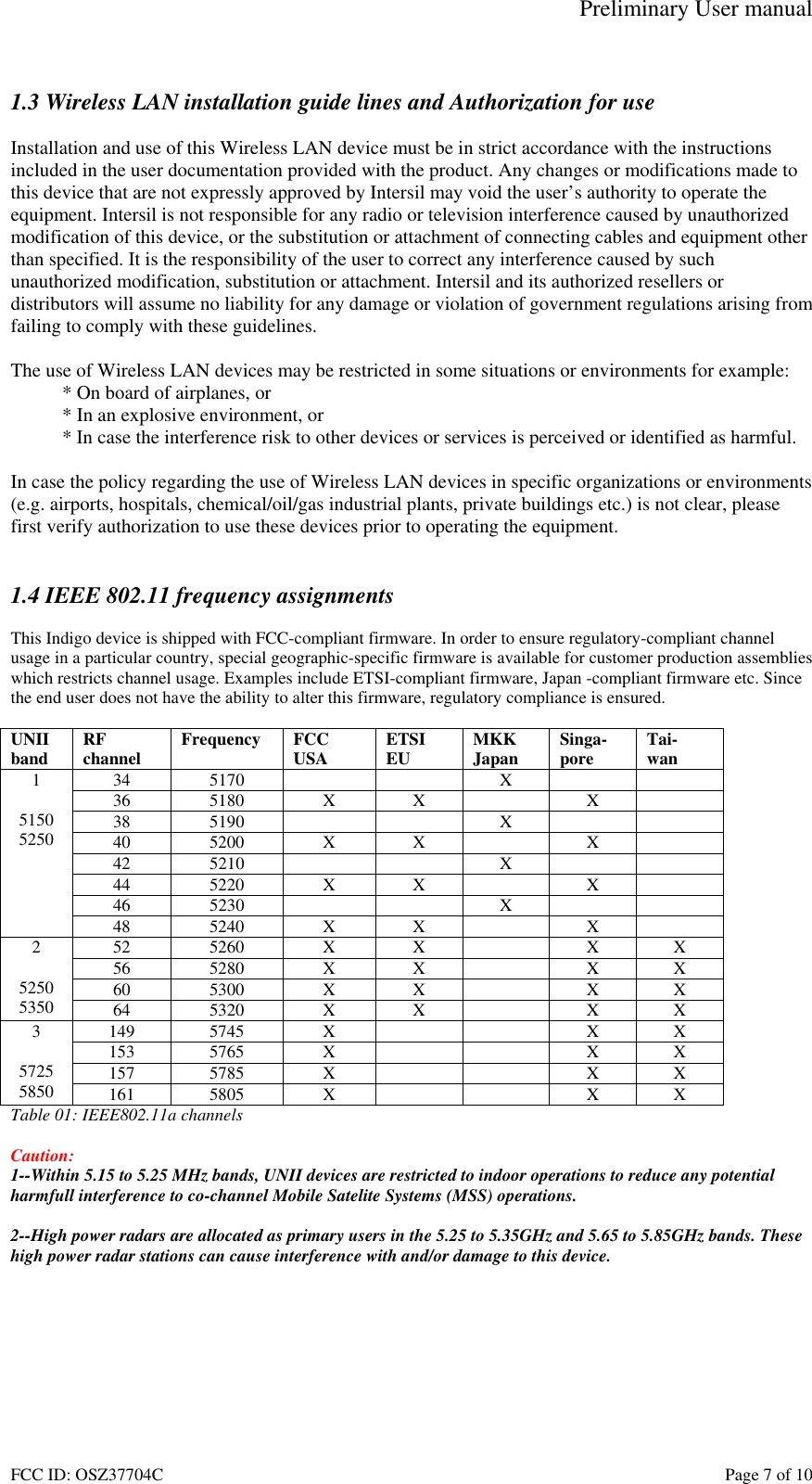 Preliminary User manual FCC ID: OSZ37704C    Page 7 of 10  1.3 Wireless LAN installation guide lines and Authorization for use  Installation and use of this Wireless LAN device must be in strict accordance with the instructions included in the user documentation provided with the product. Any changes or modifications made to this device that are not expressly approved by Intersil may void the user&rsquo;s authority to operate the equipment. Intersil is not responsible for any radio or television interference caused by unauthorized modification of this device, or the substitution or attachment of connecting cables and equipment other than specified. It is the responsibility of the user to correct any interference caused by such unauthorized modification, substitution or attachment. Intersil and its authorized resellers or distributors will assume no liability for any damage or violation of government regulations arising from failing to comply with these guidelines.  The use of Wireless LAN devices may be restricted in some situations or environments for example: * On board of airplanes, or * In an explosive environment, or * In case the interference risk to other devices or services is perceived or identified as harmful.  In case the policy regarding the use of Wireless LAN devices in specific organizations or environments (e.g. airports, hospitals, chemical/oil/gas industrial plants, private buildings etc.) is not clear, please first verify authorization to use these devices prior to operating the equipment.   1.4 IEEE 802.11 frequency assignments  This Indigo device is shipped with FCC-compliant firmware. In order to ensure regulatory-compliant channel usage in a particular country, special geographic-specific firmware is available for customer production assemblies which restricts channel usage. Examples include ETSI-compliant firmware, Japan -compliant firmware etc. Since the end user does not have the ability to alter this firmware, regulatory compliance is ensured.  UNII band  RF channel  Frequency FCC USA  ETSI EU  MKK Japan  Singa- pore  Tai- wan 34 5170     X    36 5180 X X  X  38 5190     X    40 5200 X X  X  42 5210     X    44 5220 X X  X  46 5230     X    1  5150 5250 48 5240 X X  X  52 5260 X X  X X 56 5280 X X  X X 60 5300 X X  X X 2  5250 5350  64 5320 X X  X X 149 5745  X      X X 153 5765  X      X X 157 5785  X      X X 3  5725 5850  161 5805  X      X X Table 01: IEEE802.11a channels  Caution:  1--Within 5.15 to 5.25 MHz bands, UNII devices are restricted to indoor operations to reduce any potential harmfull interference to co-channel Mobile Satelite Systems (MSS) operations.  2--High power radars are allocated as primary users in the 5.25 to 5.35GHz and 5.65 to 5.85GHz bands. These high power radar stations can cause interference with and/or damage to this device. 