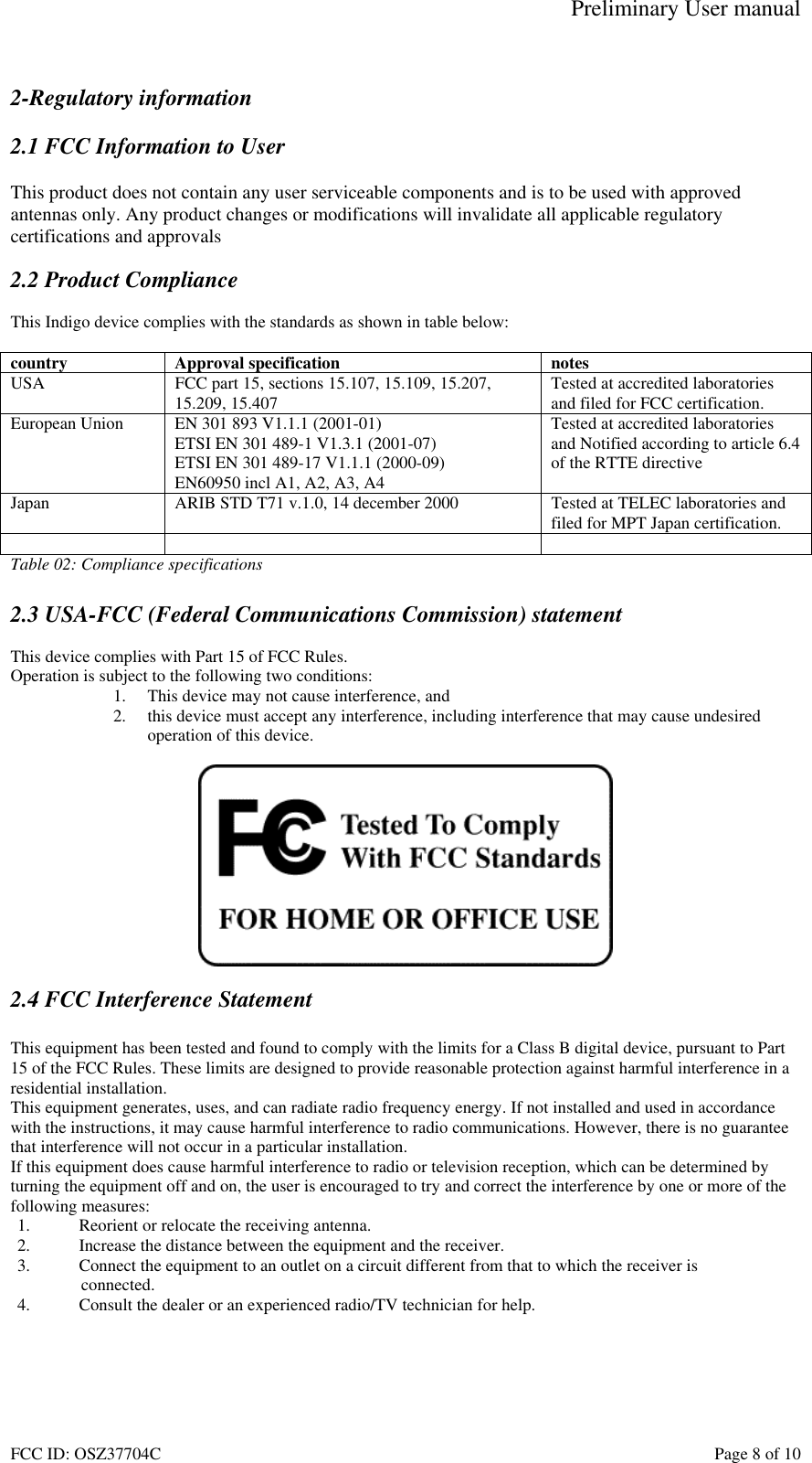 Preliminary User manual FCC ID: OSZ37704C    Page 8 of 10  2-Regulatory information  2.1 FCC Information to User  This product does not contain any user serviceable components and is to be used with approved antennas only. Any product changes or modifications will invalidate all applicable regulatory certifications and approvals  2.2 Product Compliance  This Indigo device complies with the standards as shown in table below:  country Approval specification  notes USA  FCC part 15, sections 15.107, 15.109, 15.207, 15.209, 15.407  Tested at accredited laboratories and filed for FCC certification. European Union  EN 301 893 V1.1.1 (2001-01) ETSI EN 301 489-1 V1.3.1 (2001-07) ETSI EN 301 489-17 V1.1.1 (2000-09) EN60950 incl A1, A2, A3, A4 Tested at accredited laboratories and Notified according to article 6.4 of the RTTE directive Japan  ARIB STD T71 v.1.0, 14 december 2000  Tested at TELEC laboratories and filed for MPT Japan certification.     Table 02: Compliance specifications  2.3 USA-FCC (Federal Communications Commission) statement  This device complies with Part 15 of FCC Rules. Operation is subject to the following two conditions: 1.  This device may not cause interference, and 2.  this device must accept any interference, including interference that may cause undesired operation of this device.    2.4 FCC Interference Statement  This equipment has been tested and found to comply with the limits for a Class B digital device, pursuant to Part 15 of the FCC Rules. These limits are designed to provide reasonable protection against harmful interference in a residential installation. This equipment generates, uses, and can radiate radio frequency energy. If not installed and used in accordance with the instructions, it may cause harmful interference to radio communications. However, there is no guarantee that interference will not occur in a particular installation. If this equipment does cause harmful interference to radio or television reception, which can be determined by turning the equipment off and on, the user is encouraged to try and correct the interference by one or more of the following measures: 1.  Reorient or relocate the receiving antenna. 2.  Increase the distance between the equipment and the receiver. 3.  Connect the equipment to an outlet on a circuit different from that to which the receiver is  connected. 4.  Consult the dealer or an experienced radio/TV technician for help.  