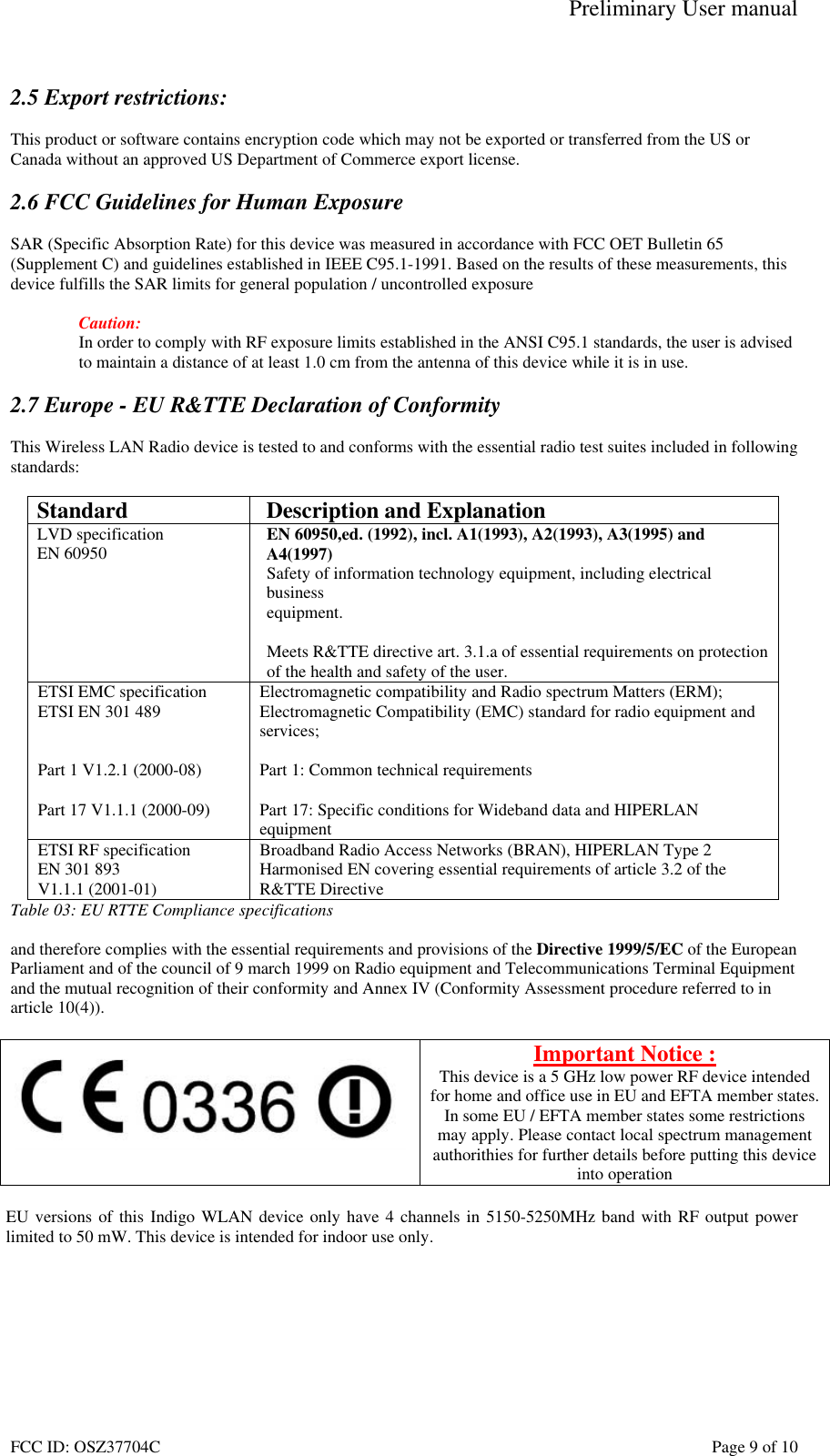 Preliminary User manual FCC ID: OSZ37704C    Page 9 of 10  2.5 Export restrictions:  This product or software contains encryption code which may not be exported or transferred from the US or Canada without an approved US Department of Commerce export license.  2.6 FCC Guidelines for Human Exposure  SAR (Specific Absorption Rate) for this device was measured in accordance with FCC OET Bulletin 65 (Supplement C) and guidelines established in IEEE C95.1-1991. Based on the results of these measurements, this device fulfills the SAR limits for general population / uncontrolled exposure  Caution: In order to comply with RF exposure limits established in the ANSI C95.1 standards, the user is advised to maintain a distance of at least 1.0 cm from the antenna of this device while it is in use.  2.7 Europe - EU R&amp;TTE Declaration of Conformity  This Wireless LAN Radio device is tested to and conforms with the essential radio test suites included in following standards:  Standard  Description and Explanation LVD specification EN 60950  EN 60950,ed. (1992), incl. A1(1993), A2(1993), A3(1995) and A4(1997) Safety of information technology equipment, including electrical business equipment.  Meets R&amp;TTE directive art. 3.1.a of essential requirements on protection  of the health and safety of the user. ETSI EMC specification ETSI EN 301 489   Part 1 V1.2.1 (2000-08)  Part 17 V1.1.1 (2000-09) Electromagnetic compatibility and Radio spectrum Matters (ERM); Electromagnetic Compatibility (EMC) standard for radio equipment and services;  Part 1: Common technical requirements  Part 17: Specific conditions for Wideband data and HIPERLAN equipment ETSI RF specification EN 301 893  V1.1.1 (2001-01) Broadband Radio Access Networks (BRAN), HIPERLAN Type 2 Harmonised EN covering essential requirements of article 3.2 of the R&amp;TTE Directive Table 03: EU RTTE Compliance specifications  and therefore complies with the essential requirements and provisions of the Directive 1999/5/EC of the European Parliament and of the council of 9 march 1999 on Radio equipment and Telecommunications Terminal Equipment and the mutual recognition of their conformity and Annex IV (Conformity Assessment procedure referred to in article 10(4)).   Important Notice : This device is a 5 GHz low power RF device intended for home and office use in EU and EFTA member states. In some EU / EFTA member states some restrictions may apply. Please contact local spectrum management authorithies for further details before putting this device into operation  EU versions of this Indigo WLAN device only have 4 channels in 5150-5250MHz band with RF output power limited to 50 mW. This device is intended for indoor use only.  