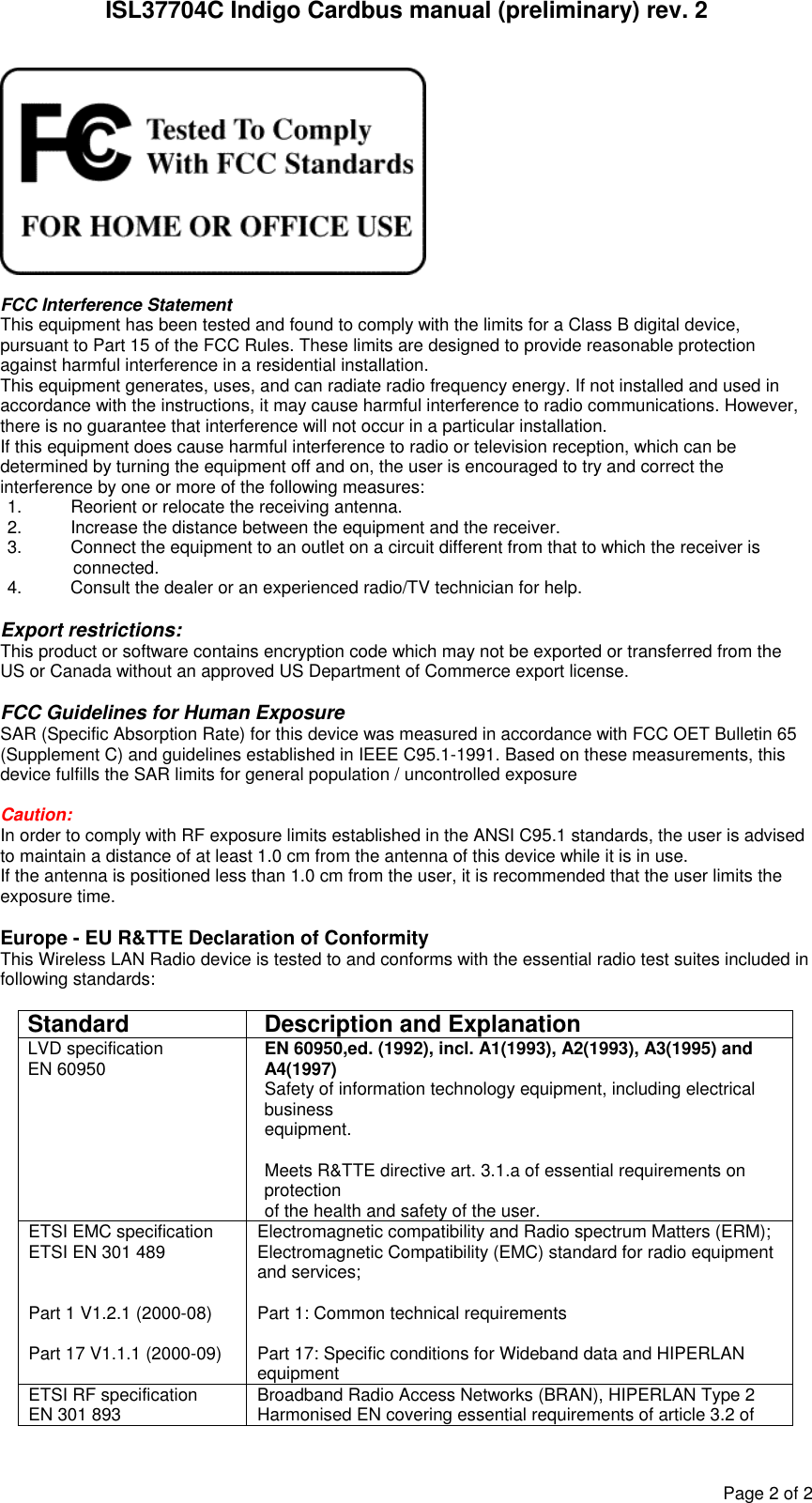 ISL37704C Indigo Cardbus manual (preliminary) rev. 2 Page 2 of 2   FCC Interference Statement This equipment has been tested and found to comply with the limits for a Class B digital device, pursuant to Part 15 of the FCC Rules. These limits are designed to provide reasonable protection against harmful interference in a residential installation. This equipment generates, uses, and can radiate radio frequency energy. If not installed and used in accordance with the instructions, it may cause harmful interference to radio communications. However, there is no guarantee that interference will not occur in a particular installation. If this equipment does cause harmful interference to radio or television reception, which can be determined by turning the equipment off and on, the user is encouraged to try and correct the interference by one or more of the following measures: 1.  Reorient or relocate the receiving antenna. 2.  Increase the distance between the equipment and the receiver. 3.  Connect the equipment to an outlet on a circuit different from that to which the receiver is  connected. 4.  Consult the dealer or an experienced radio/TV technician for help.  Export restrictions: This product or software contains encryption code which may not be exported or transferred from the US or Canada without an approved US Department of Commerce export license.  FCC Guidelines for Human Exposure SAR (Specific Absorption Rate) for this device was measured in accordance with FCC OET Bulletin 65 (Supplement C) and guidelines established in IEEE C95.1-1991. Based on these measurements, this device fulfills the SAR limits for general population / uncontrolled exposure  Caution: In order to comply with RF exposure limits established in the ANSI C95.1 standards, the user is advised to maintain a distance of at least 1.0 cm from the antenna of this device while it is in use. If the antenna is positioned less than 1.0 cm from the user, it is recommended that the user limits the exposure time.  Europe - EU R&amp;TTE Declaration of Conformity This Wireless LAN Radio device is tested to and conforms with the essential radio test suites included in following standards:  Standard  Description and Explanation LVD specification EN 60950  EN 60950,ed. (1992), incl. A1(1993), A2(1993), A3(1995) and A4(1997) Safety of information technology equipment, including electrical business equipment.  Meets R&amp;TTE directive art. 3.1.a of essential requirements on protection  of the health and safety of the user. ETSI EMC specification ETSI EN 301 489   Part 1 V1.2.1 (2000-08)  Part 17 V1.1.1 (2000-09) Electromagnetic compatibility and Radio spectrum Matters (ERM); Electromagnetic Compatibility (EMC) standard for radio equipment and services;  Part 1: Common technical requirements  Part 17: Specific conditions for Wideband data and HIPERLAN equipment ETSI RF specification EN 301 893   Broadband Radio Access Networks (BRAN), HIPERLAN Type 2 Harmonised EN covering essential requirements of article 3.2 of 