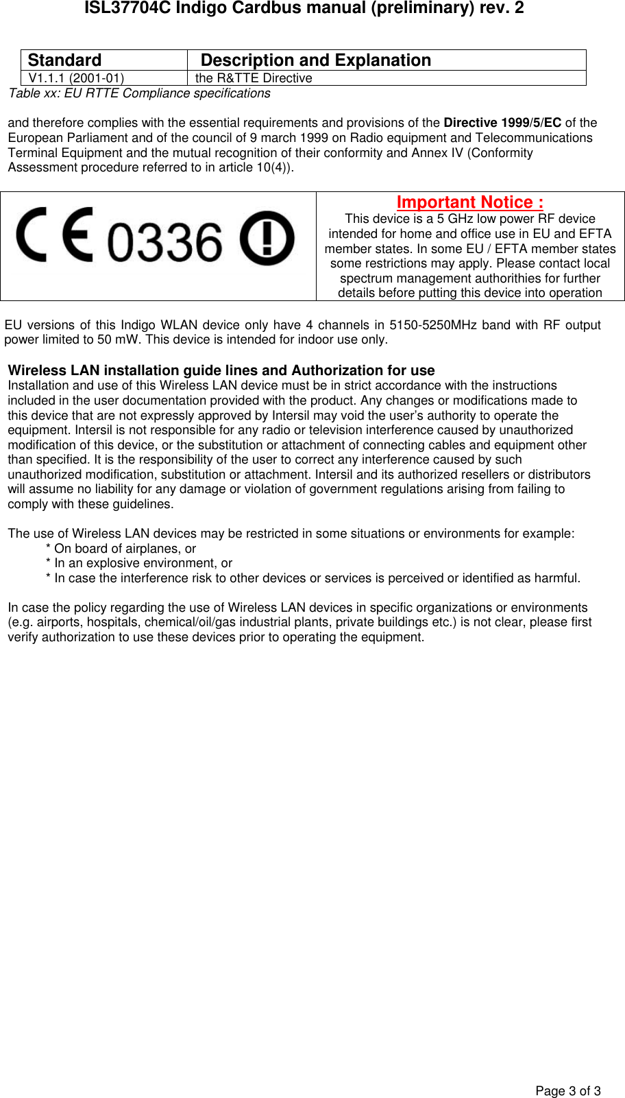 ISL37704C Indigo Cardbus manual (preliminary) rev. 2 Page 3 of 3 Standard  Description and Explanation V1.1.1 (2001-01)  the R&amp;TTE Directive Table xx: EU RTTE Compliance specifications  and therefore complies with the essential requirements and provisions of the Directive 1999/5/EC of the European Parliament and of the council of 9 march 1999 on Radio equipment and Telecommunications Terminal Equipment and the mutual recognition of their conformity and Annex IV (Conformity Assessment procedure referred to in article 10(4)).   Important Notice : This device is a 5 GHz low power RF device intended for home and office use in EU and EFTA member states. In some EU / EFTA member states some restrictions may apply. Please contact local spectrum management authorithies for further details before putting this device into operation  EU versions of this Indigo WLAN device only have 4 channels in 5150-5250MHz band with RF output power limited to 50 mW. This device is intended for indoor use only.  Wireless LAN installation guide lines and Authorization for use Installation and use of this Wireless LAN device must be in strict accordance with the instructions included in the user documentation provided with the product. Any changes or modifications made to this device that are not expressly approved by Intersil may void the user&rsquo;s authority to operate the equipment. Intersil is not responsible for any radio or television interference caused by unauthorized modification of this device, or the substitution or attachment of connecting cables and equipment other than specified. It is the responsibility of the user to correct any interference caused by such unauthorized modification, substitution or attachment. Intersil and its authorized resellers or distributors will assume no liability for any damage or violation of government regulations arising from failing to comply with these guidelines.  The use of Wireless LAN devices may be restricted in some situations or environments for example: * On board of airplanes, or * In an explosive environment, or * In case the interference risk to other devices or services is perceived or identified as harmful.  In case the policy regarding the use of Wireless LAN devices in specific organizations or environments (e.g. airports, hospitals, chemical/oil/gas industrial plants, private buildings etc.) is not clear, please first verify authorization to use these devices prior to operating the equipment.  