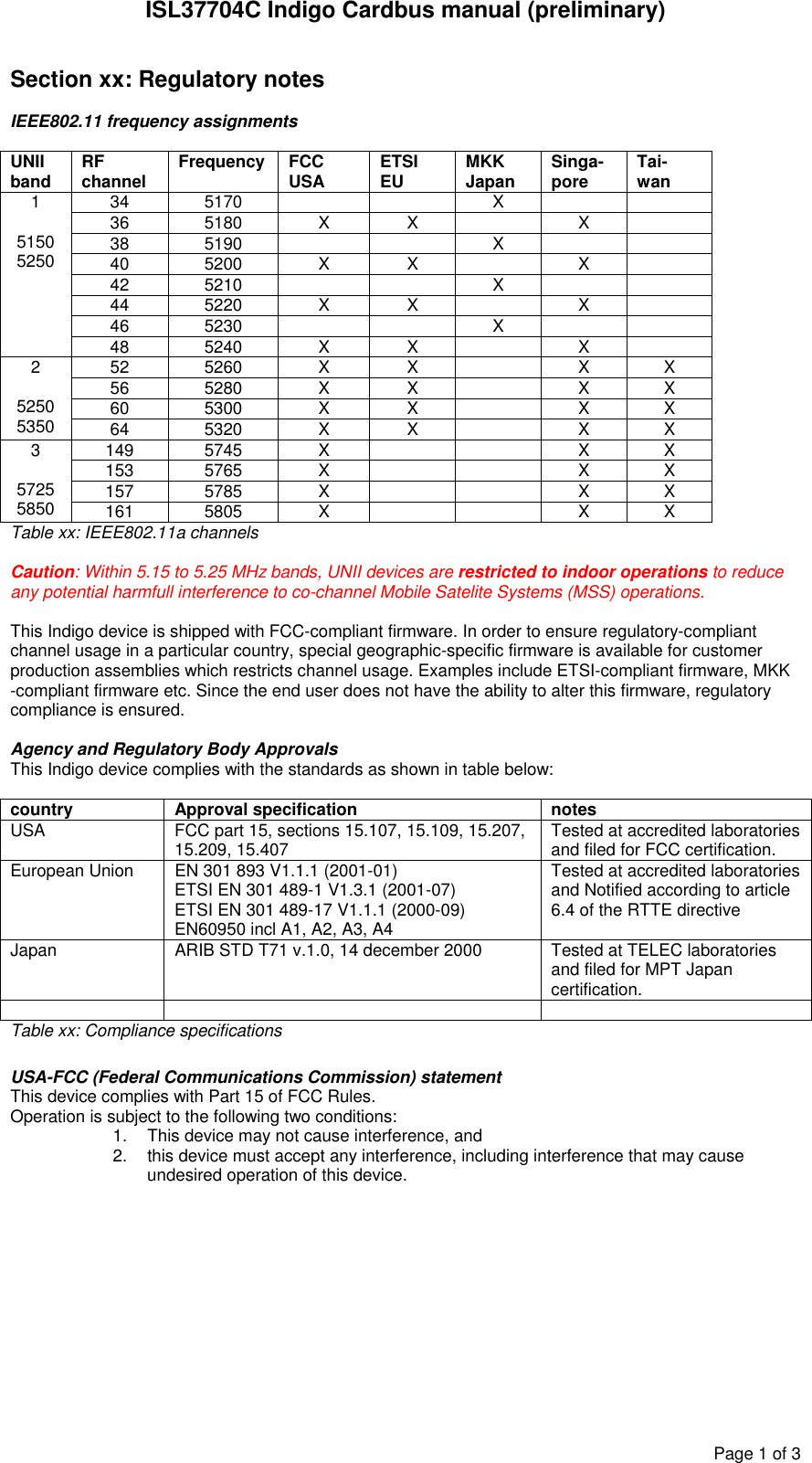 ISL37704C Indigo Cardbus manual (preliminary)Page1of3Section xx: Regulatory notesIEEE802.11 frequency assignmentsUNIIband RFchannel Frequency FCCUSA ETSIEU MKKJapan Singa-pore Tai-wan34 5170 X36 5180 X X X38 5190 X40 5200 X X X42 5210 X44 5220 X X X46 5230 X15150525048 5240 X X X52 5260 X X X X56 5280 X X X X60 5300 X X X X252505350 64 5320 X X X X149 5745 X X X153 5765 X X X157 5785 X X X357255850 161 5805 X X XTable xx: IEEE802.11a channelsCaution: Within 5.15 to 5.25 MHz bands, UNII devices are restricted to indoor operations to reduceany potential harmfull interference to co-channel Mobile Satelite Systems (MSS) operations.This Indigo device is shipped with FCC-compliant firmware. In order to ensure regulatory-compliantchannel usage in a particular country, special geographic-specific firmware is available for customerproduction assemblies which restricts channel usage. Examples include ETSI-compliant firmware, MKK-compliant firmware etc. Since the end user does not have the ability to alter this firmware, regulatorycompliance is ensured.Agency and Regulatory Body ApprovalsThis Indigo device complies with the standards as shown in table below:country Approval specification notesUSA FCC part 15, sections 15.107, 15.109, 15.207,15.209, 15.407 Tested at accredited laboratoriesand filed for FCC certification.European Union EN 301 893 V1.1.1 (2001-01)ETSI EN 301 489-1 V1.3.1 (2001-07)ETSI EN 301 489-17 V1.1.1 (2000-09)EN60950 incl A1, A2, A3, A4Tested at accredited laboratoriesand Notified according to article6.4 of the RTTE directiveJapan ARIB STD T71 v.1.0, 14 december 2000 Tested at TELEC laboratoriesand filed for MPT Japancertification.Table xx: Compliance specificationsUSA-FCC (Federal Communications Commission) statementThis device complies with Part 15 of FCC Rules.Operation is subject to the following two conditions:1. This device may not cause interference, and2. this device must accept any interference, including interference that may causeundesired operation of this device.