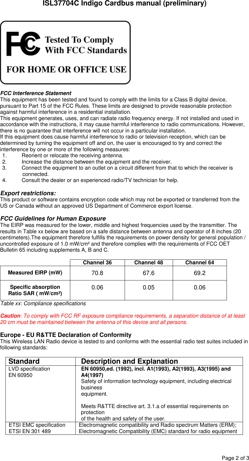 ISL37704C Indigo Cardbus manual (preliminary)Page2of3FCC Interference StatementThis equipment has been tested and found to comply with the limits for a Class B digital device,pursuant to Part 15 of the FCC Rules. These limits are designed to provide reasonable protectionagainst harmful interference in a residential installation.This equipment generates, uses, and can radiate radio frequency energy. If not installed and used inaccordance with the instructions, it may cause harmful interference to radio communications. However,there is no guarantee that interference will not occur in a particular installation.If this equipment does cause harmful interference to radio or television reception, which can bedetermined by turning the equipment off and on, the user is encouraged to try and correct theinterference by one or more of the following measures:1. Reorient or relocate the receiving antenna.2. Increase the distance between the equipment and the receiver.3. Connect the equipment to an outlet on a circuit different from that to which the receiver isconnected.4. Consult the dealer or an experienced radio/TV technician for help.Export restrictions:This product or software contains encryption code which may not be exported or transferred from theUS or Canada without an approved US Department of Commerce export license.FCC Guidelines for Human ExposureThe EIRP was measured for the lower, middle and highest frequencies used by the transmitter. Theresults in Table xx below are based on a safe distance between antenna and operator of 8 inches (20centimeters).The equipment therefore fulfills the requirements on power density for general population /uncontrolled exposure of 1.0 mW/cm² and therefore complies with the requirements of FCC OETBulletin 65 including supplements A, B and C.Channel 36 Channel 48 Channel 64Measured EIRP (mW) 70.8 67.6 69.2Specific absorptionRatio SAR ( mW/cm²) 0.06 0.05 0.06Table xx: Compliance specificationsCaution: To comply with FCC RF exposure compliance requirements, a separation distance of at least20 cm must be maintained between the antenna of this device and all persons.Europe - EU R&TTE Declaration of ConformityThis Wireless LAN Radio device is tested to and conforms with the essential radio test suites included infollowing standards:Standard Description and ExplanationLVD specificationEN 60950 EN 60950,ed. (1992), incl. A1(1993), A2(1993), A3(1995) andA4(1997)Safety of information technology equipment, including electricalbusinessequipment.Meets R&TTE directive art. 3.1.a of essential requirements onprotectionof the health and safety of the user.ETSI EMC specificationETSI EN 301 489 Electromagnetic compatibility and Radio spectrum Matters (ERM);Electromagnetic Compatibility (EMC) standard for radio equipment