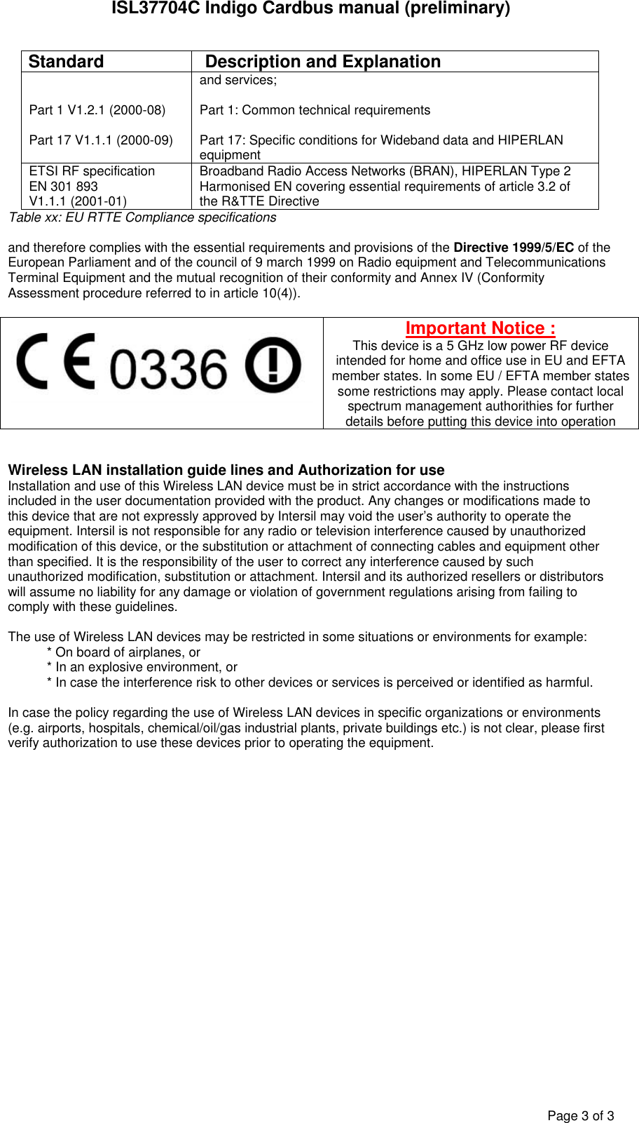 ISL37704C Indigo Cardbus manual (preliminary)Page3of3Standard Description and ExplanationPart 1 V1.2.1 (2000-08)Part 17 V1.1.1 (2000-09)and services;Part 1: Common technical requirementsPart 17: Specific conditions for Wideband data and HIPERLANequipmentETSI RF specificationEN 301 893V1.1.1 (2001-01)Broadband Radio Access Networks (BRAN), HIPERLAN Type 2Harmonised EN covering essential requirements of article 3.2 ofthe R&TTE DirectiveTable xx: EU RTTE Compliance specificationsand therefore complies with the essential requirements and provisions of the Directive 1999/5/EC of theEuropean Parliament and of the council of 9 march 1999 on Radio equipment and TelecommunicationsTerminal Equipment and the mutual recognition of their conformity and Annex IV (ConformityAssessment procedure referred to in article 10(4)).Important Notice :This device is a 5 GHz low power RF deviceintended for home and office use in EU and EFTAmember states. In some EU / EFTA member statessome restrictions may apply. Please contact localspectrum management authorithies for furtherdetails before putting this device into operationWireless LAN installation guide lines and Authorization for useInstallation and use of this Wireless LAN device must be in strict accordance with the instructionsincluded in the user documentation provided with the product. Any changes or modifications made tothis device that are not expressly approved by Intersil may void the user’s authority to operate theequipment. Intersil is not responsible for any radio or television interference caused by unauthorizedmodification of this device, or the substitution or attachment of connecting cables and equipment otherthan specified. It is the responsibility of the user to correct any interference caused by suchunauthorized modification, substitution or attachment. Intersil and its authorized resellers or distributorswill assume no liability for any damage or violation of government regulations arising from failing tocomply with these guidelines.The use of Wireless LAN devices may be restricted in some situations or environments for example:* On board of airplanes, or* In an explosive environment, or* In case the interference risk to other devices or services is perceived or identified as harmful.In case the policy regarding the use of Wireless LAN devices in specific organizations or environments(e.g. airports, hospitals, chemical/oil/gas industrial plants, private buildings etc.) is not clear, please firstverify authorization to use these devices prior to operating the equipment.