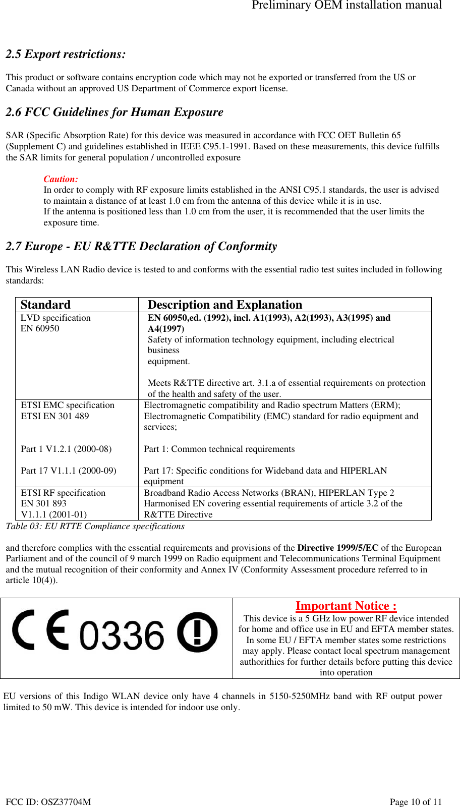 Preliminary OEM installation manual FCC ID: OSZ37704M    Page 10 of 11  2.5 Export restrictions:  This product or software contains encryption code which may not be exported or transferred from the US or Canada without an approved US Department of Commerce export license.  2.6 FCC Guidelines for Human Exposure  SAR (Specific Absorption Rate) for this device was measured in accordance with FCC OET Bulletin 65 (Supplement C) and guidelines established in IEEE C95.1-1991. Based on these measurements, this device fulfills the SAR limits for general population / uncontrolled exposure  Caution: In order to comply with RF exposure limits established in the ANSI C95.1 standards, the user is advised to maintain a distance of at least 1.0 cm from the antenna of this device while it is in use. If the antenna is positioned less than 1.0 cm from the user, it is recommended that the user limits the exposure time.  2.7 Europe - EU R&amp;TTE Declaration of Conformity  This Wireless LAN Radio device is tested to and conforms with the essential radio test suites included in following standards:  Standard  Description and Explanation LVD specification EN 60950  EN 60950,ed. (1992), incl. A1(1993), A2(1993), A3(1995) and A4(1997) Safety of information technology equipment, including electrical business equipment.  Meets R&amp;TTE directive art. 3.1.a of essential requirements on protection  of the health and safety of the user. ETSI EMC specification ETSI EN 301 489   Part 1 V1.2.1 (2000-08)  Part 17 V1.1.1 (2000-09) Electromagnetic compatibility and Radio spectrum Matters (ERM); Electromagnetic Compatibility (EMC) standard for radio equipment and services;  Part 1: Common technical requirements  Part 17: Specific conditions for Wideband data and HIPERLAN equipment ETSI RF specification EN 301 893  V1.1.1 (2001-01) Broadband Radio Access Networks (BRAN), HIPERLAN Type 2 Harmonised EN covering essential requirements of article 3.2 of the R&amp;TTE Directive Table 03: EU RTTE Compliance specifications  and therefore complies with the essential requirements and provisions of the Directive 1999/5/EC of the European Parliament and of the council of 9 march 1999 on Radio equipment and Telecommunications Terminal Equipment and the mutual recognition of their conformity and Annex IV (Conformity Assessment procedure referred to in article 10(4)).   Important Notice : This device is a 5 GHz low power RF device intended for home and office use in EU and EFTA member states. In some EU / EFTA member states some restrictions may apply. Please contact local spectrum management authorithies for further details before putting this device into operation  EU versions of this Indigo WLAN device only have 4 channels in 5150-5250MHz band with RF output power limited to 50 mW. This device is intended for indoor use only.  