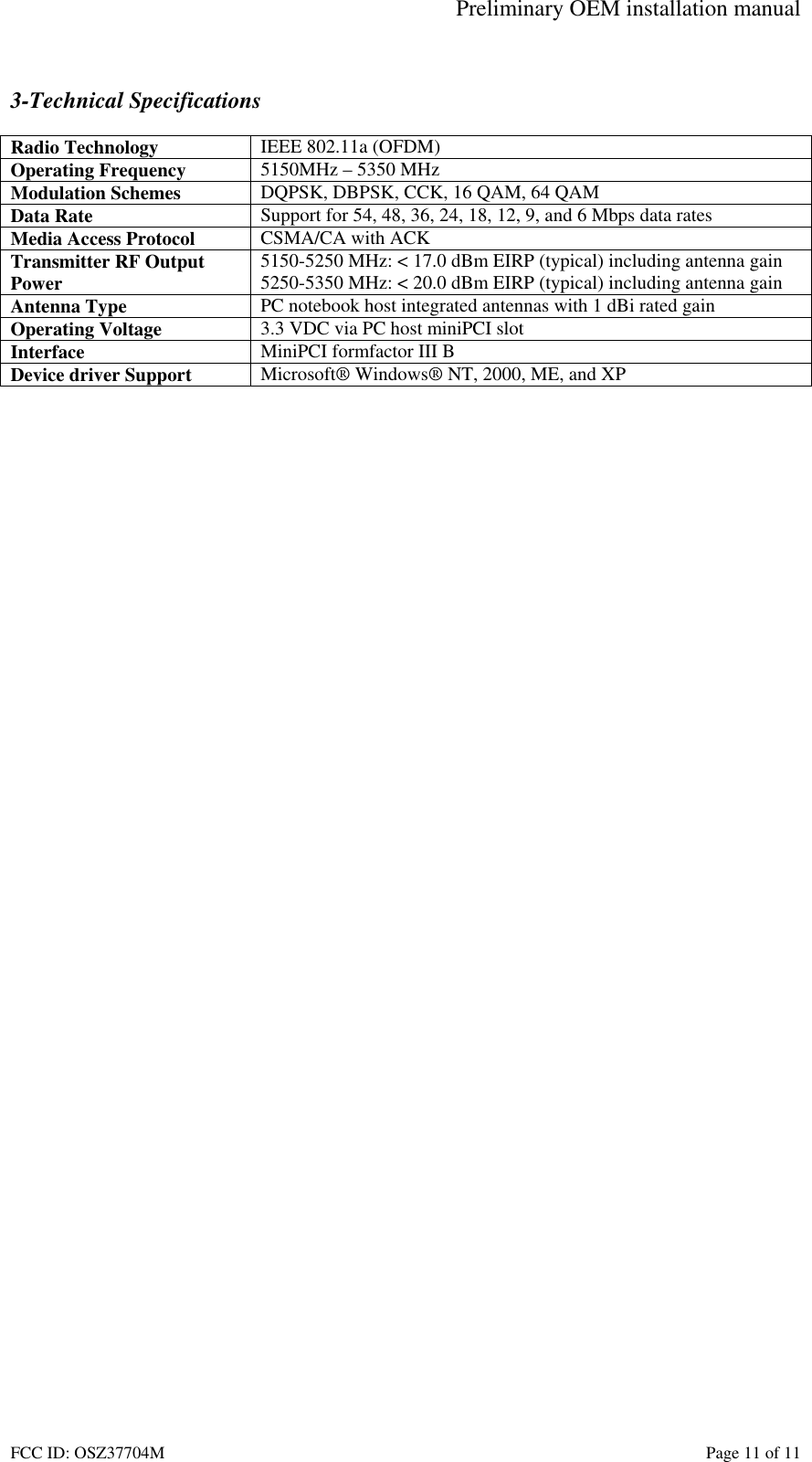 Preliminary OEM installation manual FCC ID: OSZ37704M    Page 11 of 11  3-Technical Specifications  Radio Technology  IEEE 802.11a (OFDM) Operating Frequency  5150MHz &ndash; 5350 MHz Modulation Schemes  DQPSK, DBPSK, CCK, 16 QAM, 64 QAM Data Rate  Support for 54, 48, 36, 24, 18, 12, 9, and 6 Mbps data rates Media Access Protocol  CSMA/CA with ACK Transmitter RF Output Power  5150-5250 MHz: < 17.0 dBm EIRP (typical) including antenna gain 5250-5350 MHz: < 20.0 dBm EIRP (typical) including antenna gain Antenna Type  PC notebook host integrated antennas with 1 dBi rated gain Operating Voltage  3.3 VDC via PC host miniPCI slot Interface  MiniPCI formfactor III B Device driver Support  Microsoft&reg; Windows&reg; NT, 2000, ME, and XP   