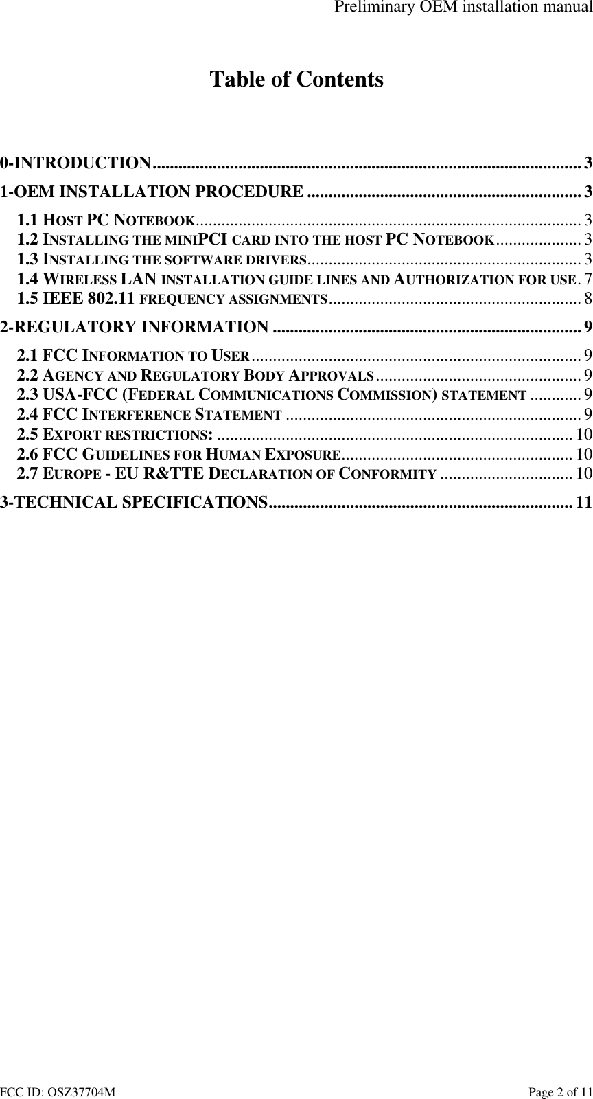Preliminary OEM installation manual FCC ID: OSZ37704M    Page 2 of 11  Table of Contents   0-INTRODUCTION....................................................................................................3 1-OEM INSTALLATION PROCEDURE ................................................................3 1.1 HOST PC NOTEBOOK..........................................................................................3 1.2 INSTALLING THE MINIPCI CARD INTO THE HOST PC NOTEBOOK.................... 3 1.3 INSTALLING THE SOFTWARE DRIVERS................................................................ 3 1.4 WIRELESS LAN INSTALLATION GUIDE LINES AND AUTHORIZATION FOR USE.7 1.5 IEEE 802.11 FREQUENCY ASSIGNMENTS...........................................................8 2-REGULATORY INFORMATION ........................................................................9 2.1 FCC INFORMATION TO USER............................................................................. 9 2.2 AGENCY AND REGULATORY BODY APPROVALS................................................9 2.3 USA-FCC (FEDERAL COMMUNICATIONS COMMISSION) STATEMENT ............9 2.4 FCC INTERFERENCE STATEMENT ..................................................................... 9 2.5 EXPORT RESTRICTIONS:................................................................................... 10 2.6 FCC GUIDELINES FOR HUMAN EXPOSURE...................................................... 10 2.7 EUROPE - EU R&amp;TTE DECLARATION OF CONFORMITY ............................... 10 3-TECHNICAL SPECIFICATIONS.......................................................................11  