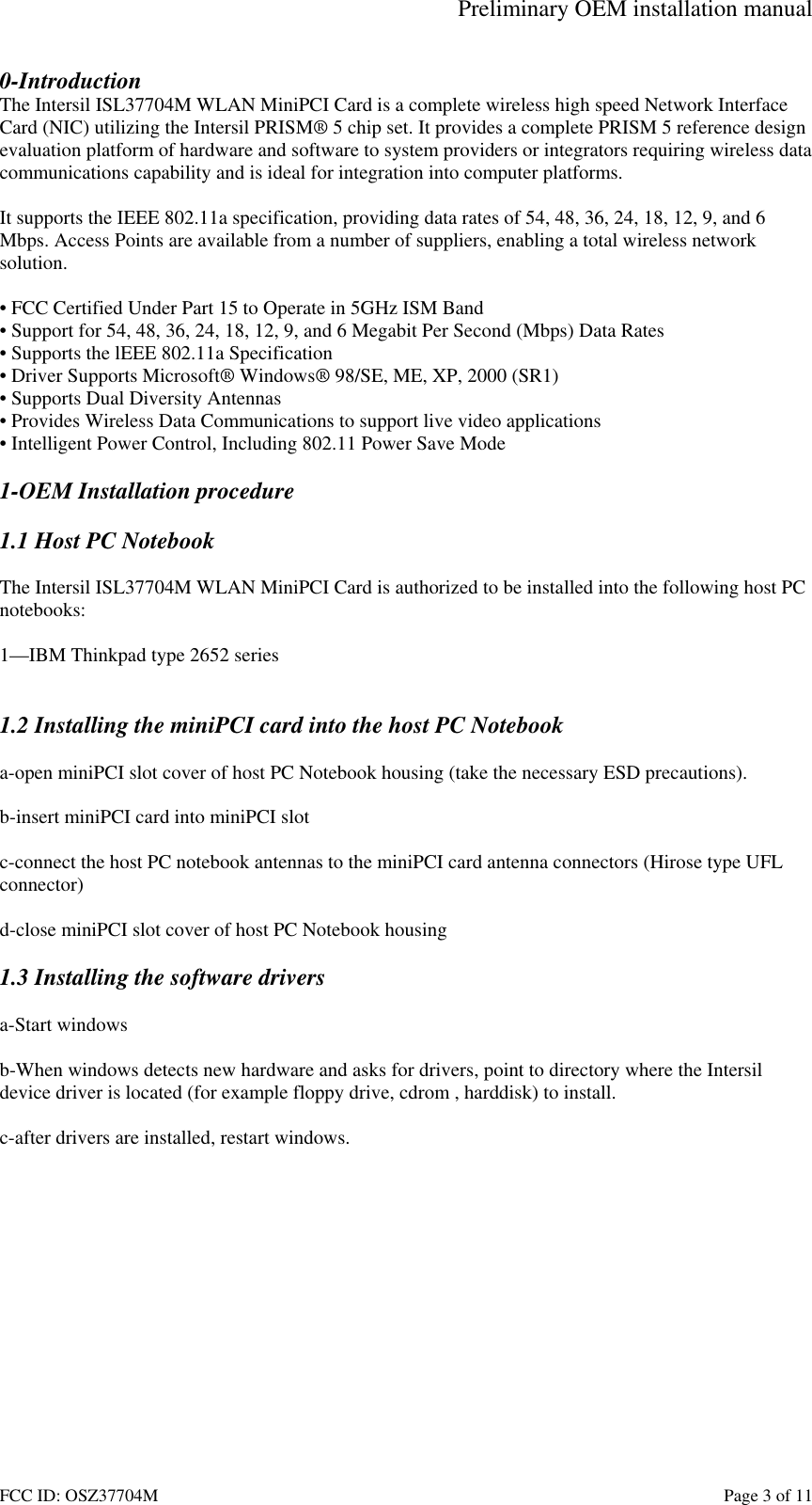 Preliminary OEM installation manual FCC ID: OSZ37704M    Page 3 of 11 0-Introduction The Intersil ISL37704M WLAN MiniPCI Card is a complete wireless high speed Network Interface Card (NIC) utilizing the Intersil PRISM&reg; 5 chip set. It provides a complete PRISM 5 reference design evaluation platform of hardware and software to system providers or integrators requiring wireless data communications capability and is ideal for integration into computer platforms.  It supports the IEEE 802.11a specification, providing data rates of 54, 48, 36, 24, 18, 12, 9, and 6 Mbps. Access Points are available from a number of suppliers, enabling a total wireless network solution.  &bull; FCC Certified Under Part 15 to Operate in 5GHz ISM Band &bull; Support for 54, 48, 36, 24, 18, 12, 9, and 6 Megabit Per Second (Mbps) Data Rates &bull; Supports the lEEE 802.11a Specification  &bull; Driver Supports Microsoft&reg; Windows&reg; 98/SE, ME, XP, 2000 (SR1) &bull; Supports Dual Diversity Antennas &bull; Provides Wireless Data Communications to support live video applications &bull; Intelligent Power Control, Including 802.11 Power Save Mode  1-OEM Installation procedure  1.1 Host PC Notebook  The Intersil ISL37704M WLAN MiniPCI Card is authorized to be installed into the following host PC notebooks:  1&mdash;IBM Thinkpad type 2652 series   1.2 Installing the miniPCI card into the host PC Notebook  a-open miniPCI slot cover of host PC Notebook housing (take the necessary ESD precautions).  b-insert miniPCI card into miniPCI slot  c-connect the host PC notebook antennas to the miniPCI card antenna connectors (Hirose type UFL  connector)  d-close miniPCI slot cover of host PC Notebook housing  1.3 Installing the software drivers  a-Start windows  b-When windows detects new hardware and asks for drivers, point to directory where the Intersil device driver is located (for example floppy drive, cdrom , harddisk) to install.  c-after drivers are installed, restart windows.  