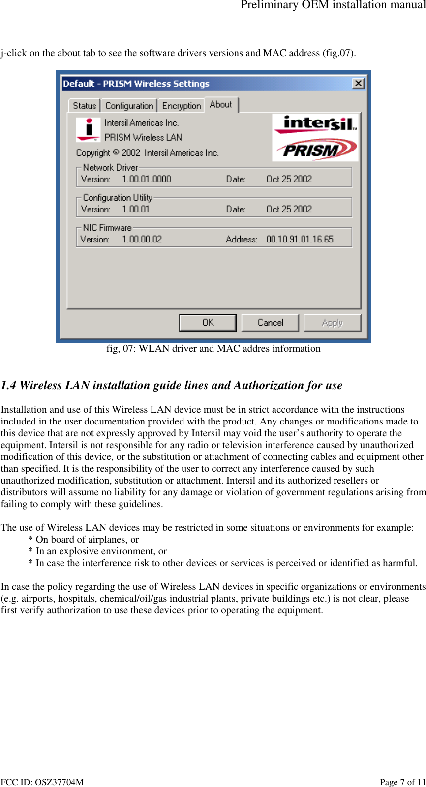 Preliminary OEM installation manual FCC ID: OSZ37704M    Page 7 of 11  j-click on the about tab to see the software drivers versions and MAC address (fig.07).   fig, 07: WLAN driver and MAC addres information   1.4 Wireless LAN installation guide lines and Authorization for use  Installation and use of this Wireless LAN device must be in strict accordance with the instructions included in the user documentation provided with the product. Any changes or modifications made to this device that are not expressly approved by Intersil may void the user&rsquo;s authority to operate the equipment. Intersil is not responsible for any radio or television interference caused by unauthorized modification of this device, or the substitution or attachment of connecting cables and equipment other than specified. It is the responsibility of the user to correct any interference caused by such unauthorized modification, substitution or attachment. Intersil and its authorized resellers or distributors will assume no liability for any damage or violation of government regulations arising from failing to comply with these guidelines.  The use of Wireless LAN devices may be restricted in some situations or environments for example: * On board of airplanes, or * In an explosive environment, or * In case the interference risk to other devices or services is perceived or identified as harmful.  In case the policy regarding the use of Wireless LAN devices in specific organizations or environments (e.g. airports, hospitals, chemical/oil/gas industrial plants, private buildings etc.) is not clear, please first verify authorization to use these devices prior to operating the equipment.  