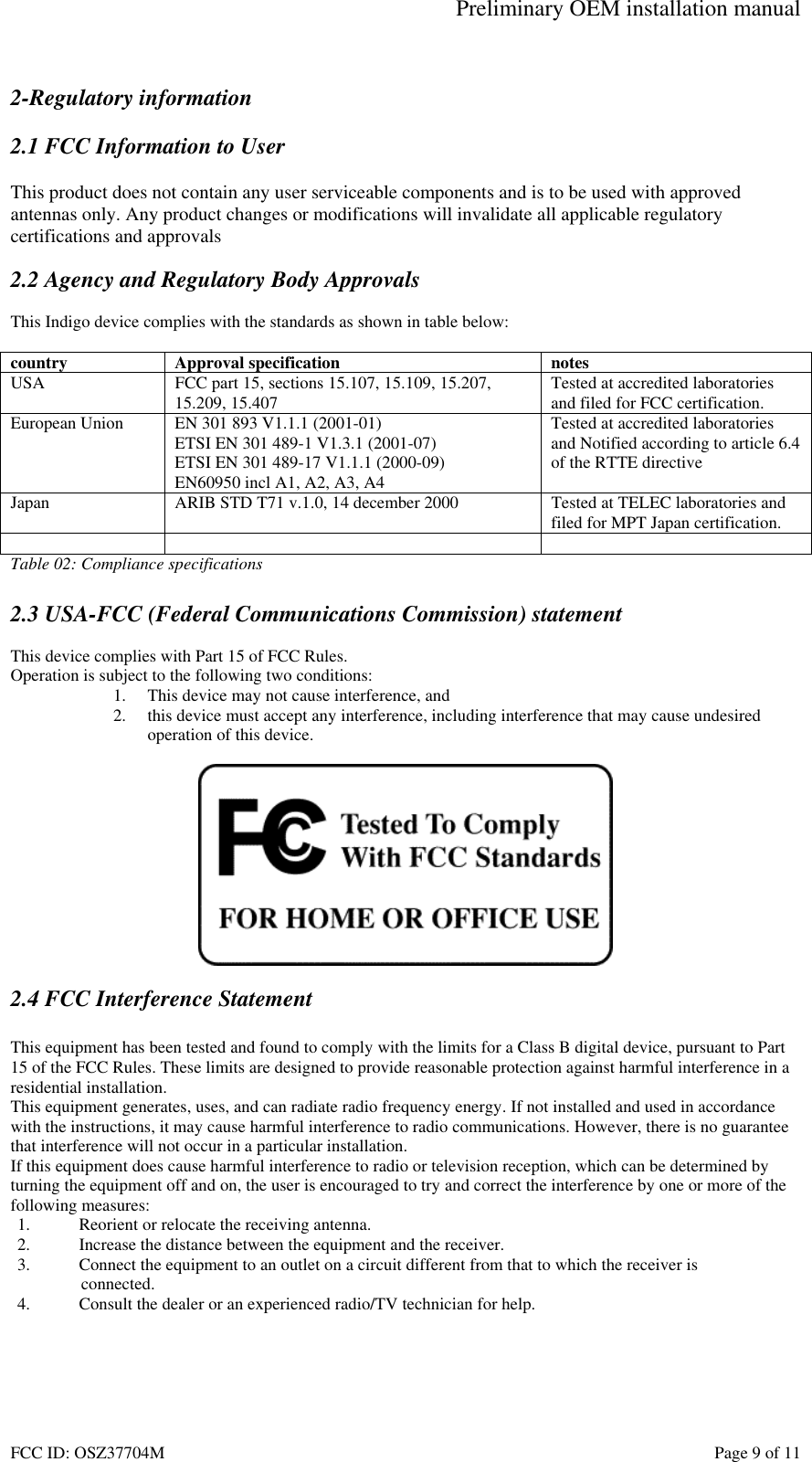 Preliminary OEM installation manual FCC ID: OSZ37704M    Page 9 of 11  2-Regulatory information  2.1 FCC Information to User  This product does not contain any user serviceable components and is to be used with approved antennas only. Any product changes or modifications will invalidate all applicable regulatory certifications and approvals  2.2 Agency and Regulatory Body Approvals  This Indigo device complies with the standards as shown in table below:  country Approval specification  notes USA  FCC part 15, sections 15.107, 15.109, 15.207, 15.209, 15.407  Tested at accredited laboratories and filed for FCC certification. European Union  EN 301 893 V1.1.1 (2001-01) ETSI EN 301 489-1 V1.3.1 (2001-07) ETSI EN 301 489-17 V1.1.1 (2000-09) EN60950 incl A1, A2, A3, A4 Tested at accredited laboratories and Notified according to article 6.4 of the RTTE directive Japan  ARIB STD T71 v.1.0, 14 december 2000  Tested at TELEC laboratories and filed for MPT Japan certification.     Table 02: Compliance specifications  2.3 USA-FCC (Federal Communications Commission) statement  This device complies with Part 15 of FCC Rules. Operation is subject to the following two conditions: 1.  This device may not cause interference, and 2.  this device must accept any interference, including interference that may cause undesired operation of this device.    2.4 FCC Interference Statement  This equipment has been tested and found to comply with the limits for a Class B digital device, pursuant to Part 15 of the FCC Rules. These limits are designed to provide reasonable protection against harmful interference in a residential installation. This equipment generates, uses, and can radiate radio frequency energy. If not installed and used in accordance with the instructions, it may cause harmful interference to radio communications. However, there is no guarantee that interference will not occur in a particular installation. If this equipment does cause harmful interference to radio or television reception, which can be determined by turning the equipment off and on, the user is encouraged to try and correct the interference by one or more of the following measures: 1.  Reorient or relocate the receiving antenna. 2.  Increase the distance between the equipment and the receiver. 3.  Connect the equipment to an outlet on a circuit different from that to which the receiver is  connected. 4.  Consult the dealer or an experienced radio/TV technician for help.  