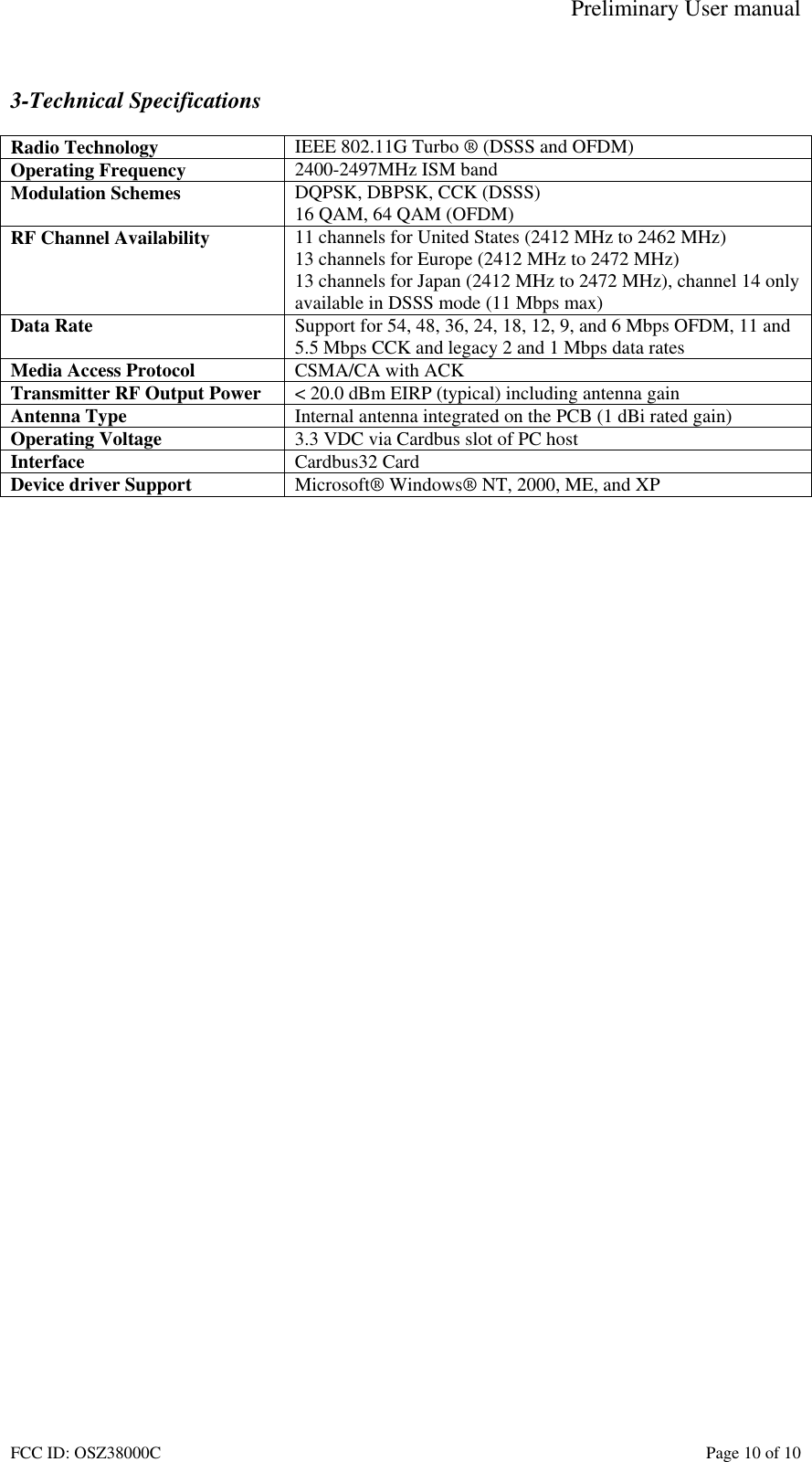 Preliminary User manual FCC ID: OSZ38000C    Page 10 of 10  3-Technical Specifications  Radio Technology  IEEE 802.11G Turbo &reg; (DSSS and OFDM) Operating Frequency  2400-2497MHz ISM band Modulation Schemes  DQPSK, DBPSK, CCK (DSSS) 16 QAM, 64 QAM (OFDM) RF Channel Availability  11 channels for United States (2412 MHz to 2462 MHz) 13 channels for Europe (2412 MHz to 2472 MHz) 13 channels for Japan (2412 MHz to 2472 MHz), channel 14 only available in DSSS mode (11 Mbps max) Data Rate  Support for 54, 48, 36, 24, 18, 12, 9, and 6 Mbps OFDM, 11 and 5.5 Mbps CCK and legacy 2 and 1 Mbps data rates Media Access Protocol  CSMA/CA with ACK Transmitter RF Output Power  < 20.0 dBm EIRP (typical) including antenna gain Antenna Type  Internal antenna integrated on the PCB (1 dBi rated gain) Operating Voltage  3.3 VDC via Cardbus slot of PC host Interface  Cardbus32 Card Device driver Support  Microsoft&reg; Windows&reg; NT, 2000, ME, and XP   