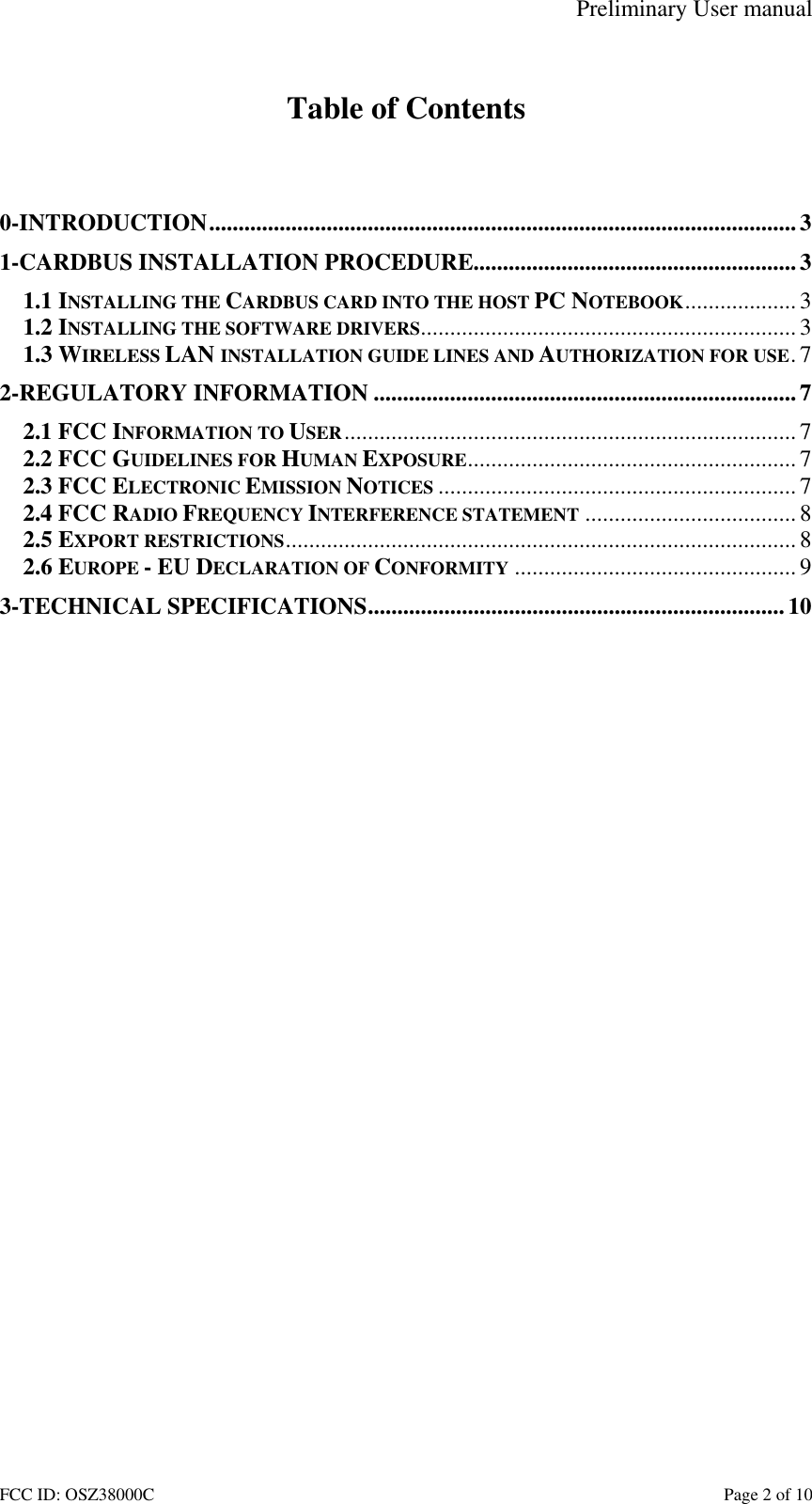 Preliminary User manual FCC ID: OSZ38000C    Page 2 of 10  Table of Contents   0-INTRODUCTION....................................................................................................3 1-CARDBUS INSTALLATION PROCEDURE.......................................................3 1.1 INSTALLING THE CARDBUS CARD INTO THE HOST PC NOTEBOOK...................3 1.2 INSTALLING THE SOFTWARE DRIVERS................................................................ 3 1.3 WIRELESS LAN INSTALLATION GUIDE LINES AND AUTHORIZATION FOR USE.7 2-REGULATORY INFORMATION ........................................................................7 2.1 FCC INFORMATION TO USER............................................................................. 7 2.2 FCC GUIDELINES FOR HUMAN EXPOSURE........................................................ 7 2.3 FCC ELECTRONIC EMISSION NOTICES ............................................................. 7 2.4 FCC RADIO FREQUENCY INTERFERENCE STATEMENT ....................................8 2.5 EXPORT RESTRICTIONS.......................................................................................8 2.6 EUROPE - EU DECLARATION OF CONFORMITY ................................................ 9 3-TECHNICAL SPECIFICATIONS....................................................................... 10  