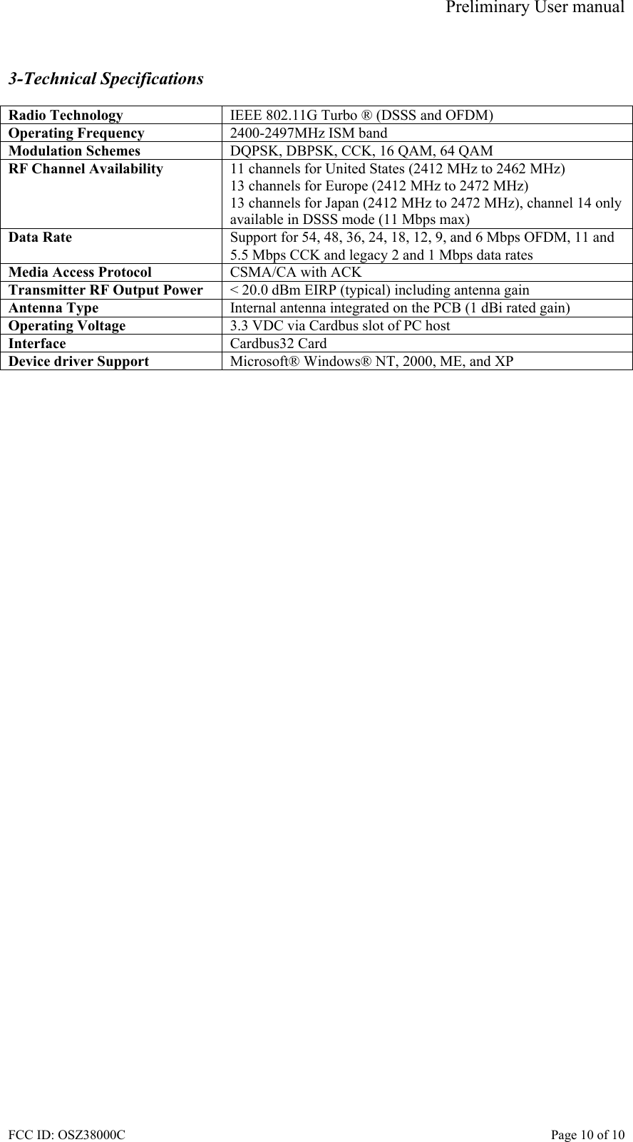 Preliminary User manual FCC ID: OSZ38000C    Page 10 of 10  3-Technical Specifications  Radio Technology  IEEE 802.11G Turbo &reg; (DSSS and OFDM) Operating Frequency  2400-2497MHz ISM band Modulation Schemes  DQPSK, DBPSK, CCK, 16 QAM, 64 QAM RF Channel Availability  11 channels for United States (2412 MHz to 2462 MHz) 13 channels for Europe (2412 MHz to 2472 MHz) 13 channels for Japan (2412 MHz to 2472 MHz), channel 14 only available in DSSS mode (11 Mbps max) Data Rate  Support for 54, 48, 36, 24, 18, 12, 9, and 6 Mbps OFDM, 11 and 5.5 Mbps CCK and legacy 2 and 1 Mbps data rates Media Access Protocol  CSMA/CA with ACK Transmitter RF Output Power  < 20.0 dBm EIRP (typical) including antenna gain Antenna Type  Internal antenna integrated on the PCB (1 dBi rated gain) Operating Voltage  3.3 VDC via Cardbus slot of PC host Interface  Cardbus32 Card Device driver Support  Microsoft&reg; Windows&reg; NT, 2000, ME, and XP   