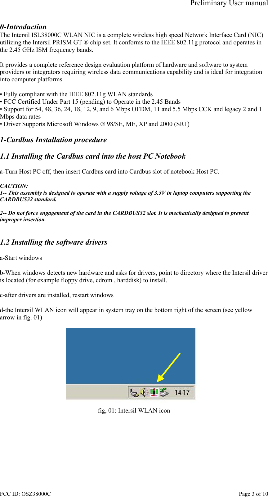 Preliminary User manual FCC ID: OSZ38000C    Page 3 of 10 0-Introduction The Intersil ISL38000C WLAN NIC is a complete wireless high speed Network Interface Card (NIC) utilizing the Intersil PRISM GT &reg; chip set. It conforms to the IEEE 802.11g protocol and operates in the 2.45 GHz ISM frequency bands.   It provides a complete reference design evaluation platform of hardware and software to system providers or integrators requiring wireless data communications capability and is ideal for integration into computer platforms.  &bull; Fully compliant with the IEEE 802.11g WLAN standards &bull; FCC Certified Under Part 15 (pending) to Operate in the 2.45 Bands &bull; Support for 54, 48, 36, 24, 18, 12, 9, and 6 Mbps OFDM, 11 and 5.5 Mbps CCK and legacy 2 and 1 Mbps data rates &bull; Driver Supports Microsoft Windows &reg; 98/SE, ME, XP and 2000 (SR1)  1-Cardbus Installation procedure  1.1 Installing the Cardbus card into the host PC Notebook  a-Turn Host PC off, then insert Cardbus card into Cardbus slot of notebook Host PC.  CAUTION: 1-- This assembly is designed to operate with a supply voltage of 3.3V in laptop computers supporting the CARDBUS32 standard.  2-- Do not force engagement of the card in the CARDBUS32 slot. It is mechanically designed to prevent improper insertion.   1.2 Installing the software drivers  a-Start windows  b-When windows detects new hardware and asks for drivers, point to directory where the Intersil driver is located (for example floppy drive, cdrom , harddisk) to install.  c-after drivers are installed, restart windows  d-the Intersil WLAN icon will appear in system tray on the bottom right of the screen (see yellow arrow in fig. 01)   fig, 01: Intersil WLAN icon  