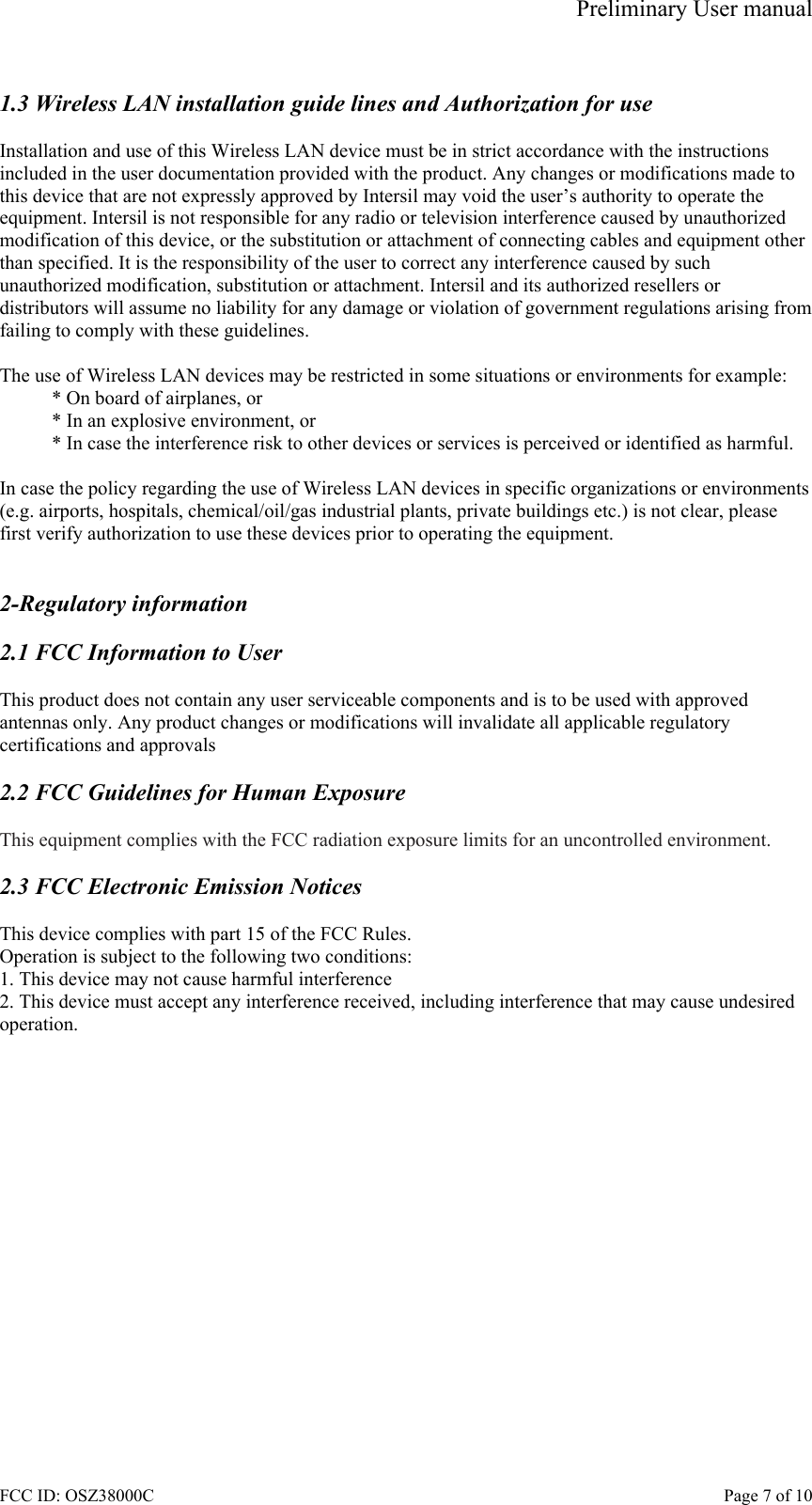 Preliminary User manual FCC ID: OSZ38000C    Page 7 of 10  1.3 Wireless LAN installation guide lines and Authorization for use  Installation and use of this Wireless LAN device must be in strict accordance with the instructions included in the user documentation provided with the product. Any changes or modifications made to this device that are not expressly approved by Intersil may void the user&rsquo;s authority to operate the equipment. Intersil is not responsible for any radio or television interference caused by unauthorized modification of this device, or the substitution or attachment of connecting cables and equipment other than specified. It is the responsibility of the user to correct any interference caused by such unauthorized modification, substitution or attachment. Intersil and its authorized resellers or distributors will assume no liability for any damage or violation of government regulations arising from failing to comply with these guidelines.  The use of Wireless LAN devices may be restricted in some situations or environments for example: * On board of airplanes, or * In an explosive environment, or * In case the interference risk to other devices or services is perceived or identified as harmful.  In case the policy regarding the use of Wireless LAN devices in specific organizations or environments (e.g. airports, hospitals, chemical/oil/gas industrial plants, private buildings etc.) is not clear, please first verify authorization to use these devices prior to operating the equipment.   2-Regulatory information  2.1 FCC Information to User  This product does not contain any user serviceable components and is to be used with approved antennas only. Any product changes or modifications will invalidate all applicable regulatory certifications and approvals  2.2 FCC Guidelines for Human Exposure  This equipment complies with the FCC radiation exposure limits for an uncontrolled environment.  2.3 FCC Electronic Emission Notices  This device complies with part 15 of the FCC Rules. Operation is subject to the following two conditions: 1. This device may not cause harmful interference 2. This device must accept any interference received, including interference that may cause undesired operation.  