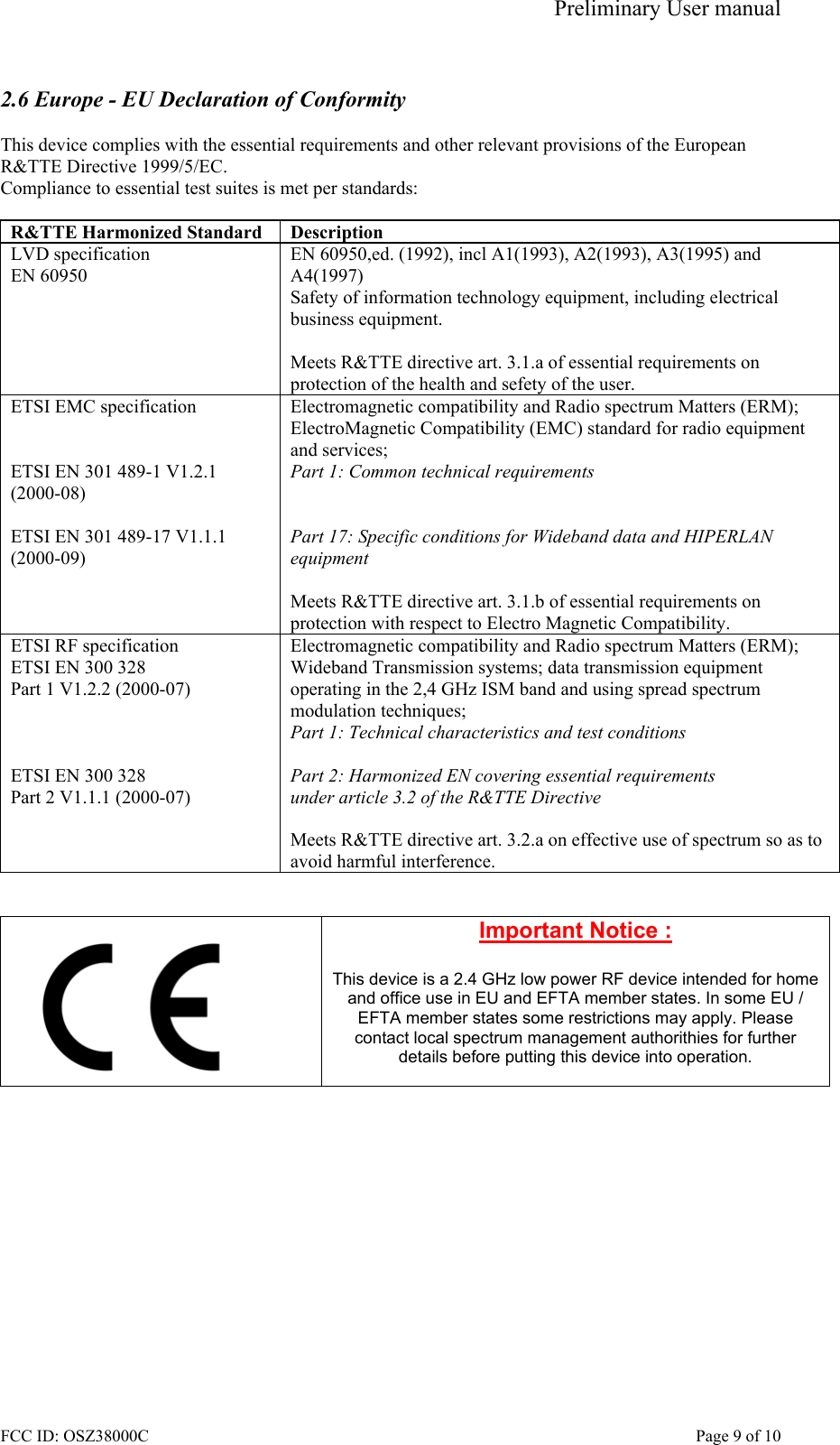 Preliminary User manual FCC ID: OSZ38000C    Page 9 of 10  2.6 Europe - EU Declaration of Conformity  This device complies with the essential requirements and other relevant provisions of the European R&amp;TTE Directive 1999/5/EC.  Compliance to essential test suites is met per standards:  R&amp;TTE Harmonized Standard  Description LVD specification EN 60950 EN 60950,ed. (1992), incl A1(1993), A2(1993), A3(1995) and A4(1997) Safety of information technology equipment, including electrical business equipment.  Meets R&amp;TTE directive art. 3.1.a of essential requirements on protection of the health and sefety of the user. ETSI EMC specification   ETSI EN 301 489-1 V1.2.1 (2000-08)  ETSI EN 301 489-17 V1.1.1 (2000-09)   Electromagnetic compatibility and Radio spectrum Matters (ERM); ElectroMagnetic Compatibility (EMC) standard for radio equipment and services; Part 1: Common technical requirements   Part 17: Specific conditions for Wideband data and HIPERLAN equipment  Meets R&amp;TTE directive art. 3.1.b of essential requirements on protection with respect to Electro Magnetic Compatibility. ETSI RF specification ETSI EN 300 328 Part 1 V1.2.2 (2000-07)    ETSI EN 300 328 Part 2 V1.1.1 (2000-07) Electromagnetic compatibility and Radio spectrum Matters (ERM); Wideband Transmission systems; data transmission equipment operating in the 2,4 GHz ISM band and using spread spectrum modulation techniques; Part 1: Technical characteristics and test conditions  Part 2: Harmonized EN covering essential requirements under article 3.2 of the R&amp;TTE Directive  Meets R&amp;TTE directive art. 3.2.a on effective use of spectrum so as to avoid harmful interference.    Important Notice :  This device is a 2.4 GHz low power RF device intended for home and office use in EU and EFTA member states. In some EU / EFTA member states some restrictions may apply. Please contact local spectrum management authorithies for further details before putting this device into operation.   