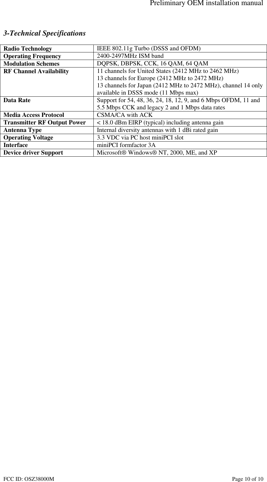 Preliminary OEM installation manual FCC ID: OSZ38000M    Page 10 of 10  3-Technical Specifications  Radio Technology  IEEE 802.11g Turbo (DSSS and OFDM) Operating Frequency  2400-2497MHz ISM band Modulation Schemes  DQPSK, DBPSK, CCK, 16 QAM, 64 QAM RF Channel Availability  11 channels for United States (2412 MHz to 2462 MHz) 13 channels for Europe (2412 MHz to 2472 MHz) 13 channels for Japan (2412 MHz to 2472 MHz), channel 14 only available in DSSS mode (11 Mbps max) Data Rate  Support for 54, 48, 36, 24, 18, 12, 9, and 6 Mbps OFDM, 11 and 5.5 Mbps CCK and legacy 2 and 1 Mbps data rates Media Access Protocol  CSMA/CA with ACK Transmitter RF Output Power  < 18.0 dBm EIRP (typical) including antenna gain Antenna Type  Internal diversity antennas with 1 dBi rated gain Operating Voltage  3.3 VDC via PC host miniPCI slot Interface  miniPCI formfactor 3A Device driver Support  Microsoft&reg; Windows&reg; NT, 2000, ME, and XP   