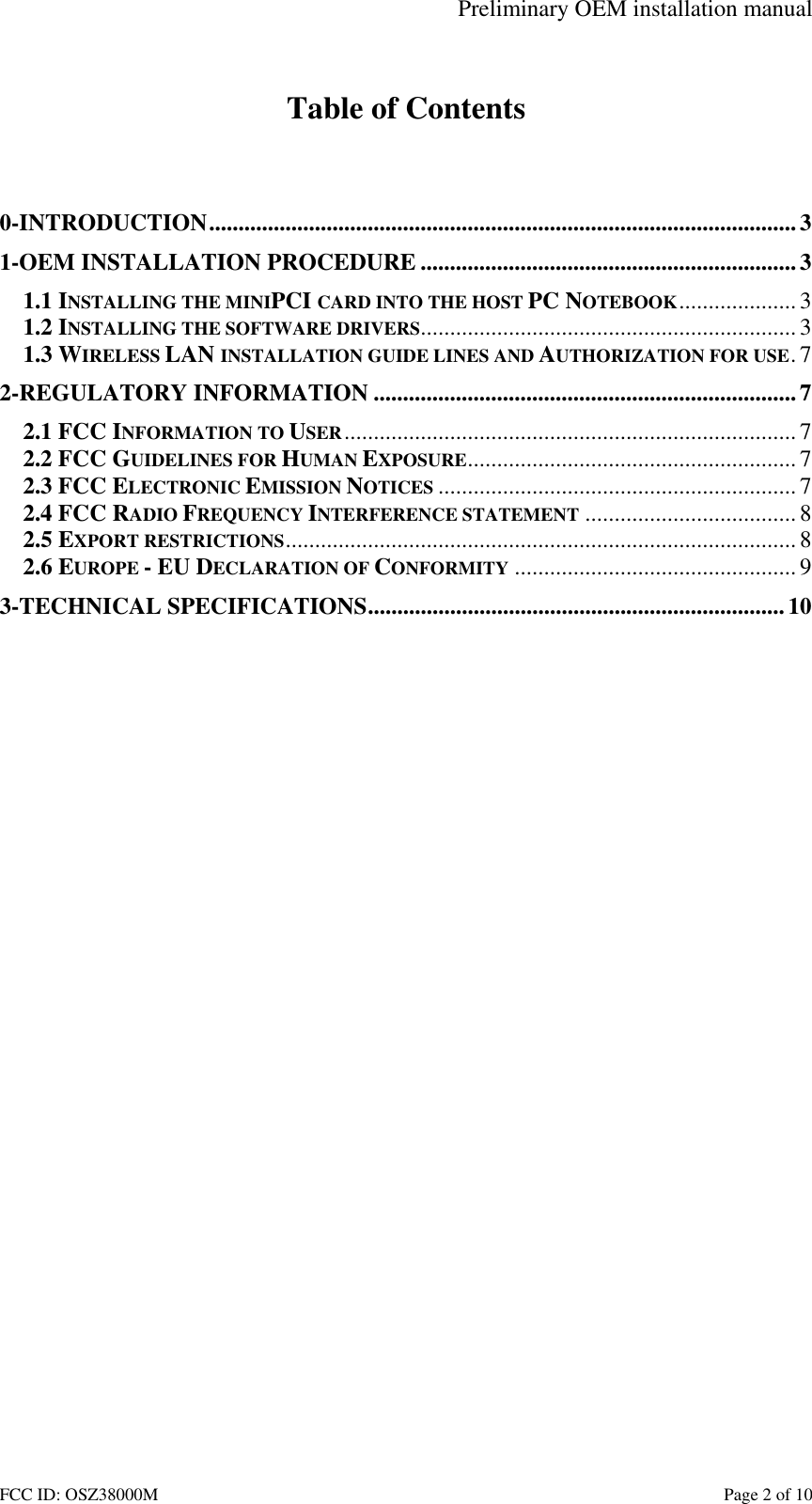 Preliminary OEM installation manual FCC ID: OSZ38000M    Page 2 of 10  Table of Contents   0-INTRODUCTION....................................................................................................3 1-OEM INSTALLATION PROCEDURE ................................................................3 1.1 INSTALLING THE MINIPCI CARD INTO THE HOST PC NOTEBOOK.................... 3 1.2 INSTALLING THE SOFTWARE DRIVERS................................................................ 3 1.3 WIRELESS LAN INSTALLATION GUIDE LINES AND AUTHORIZATION FOR USE.7 2-REGULATORY INFORMATION ........................................................................7 2.1 FCC INFORMATION TO USER............................................................................. 7 2.2 FCC GUIDELINES FOR HUMAN EXPOSURE........................................................ 7 2.3 FCC ELECTRONIC EMISSION NOTICES ............................................................. 7 2.4 FCC RADIO FREQUENCY INTERFERENCE STATEMENT ....................................8 2.5 EXPORT RESTRICTIONS.......................................................................................8 2.6 EUROPE - EU DECLARATION OF CONFORMITY ................................................ 9 3-TECHNICAL SPECIFICATIONS.......................................................................10  