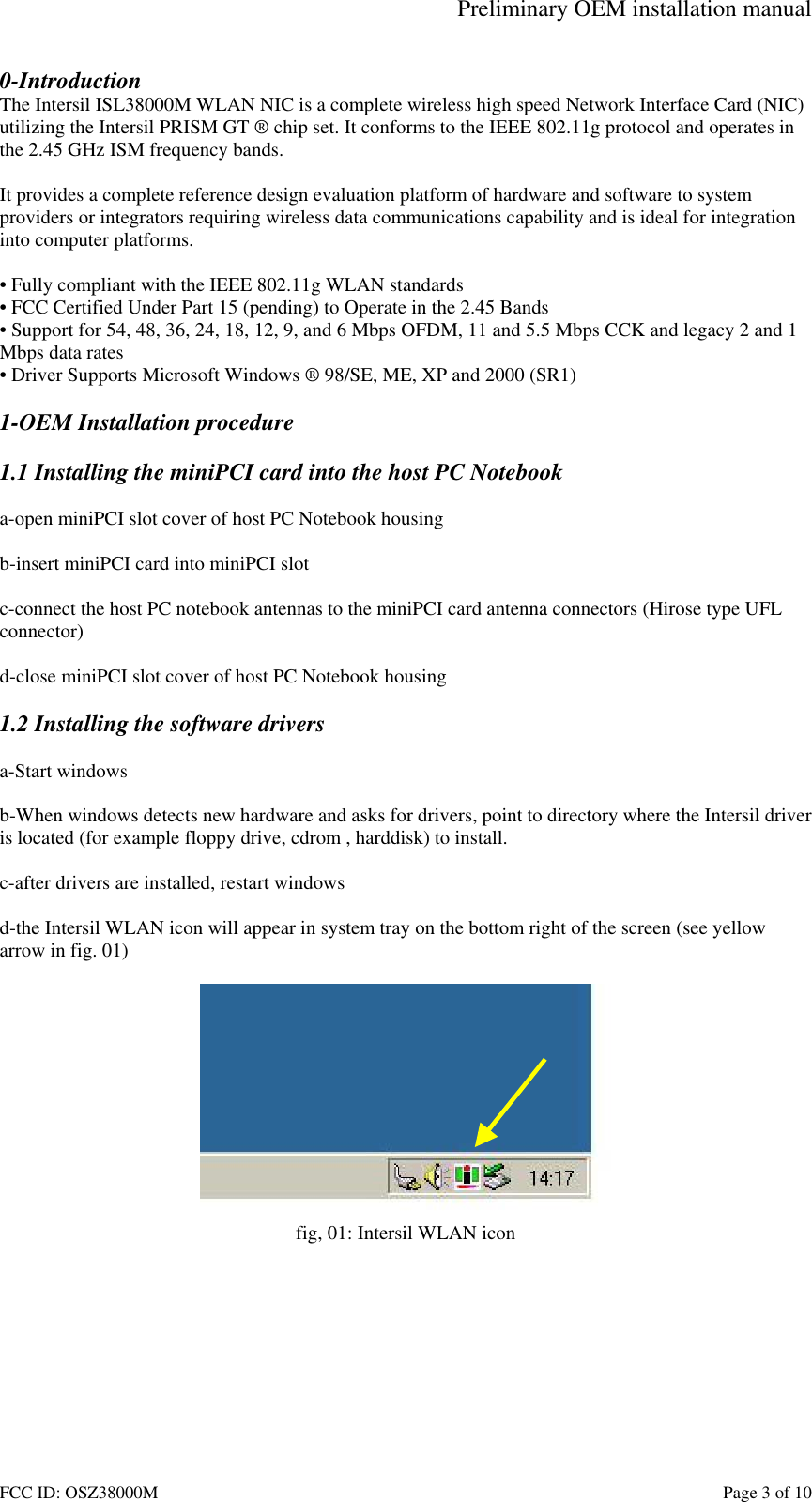 Preliminary OEM installation manual FCC ID: OSZ38000M    Page 3 of 10 0-Introduction The Intersil ISL38000M WLAN NIC is a complete wireless high speed Network Interface Card (NIC) utilizing the Intersil PRISM GT &reg; chip set. It conforms to the IEEE 802.11g protocol and operates in the 2.45 GHz ISM frequency bands.   It provides a complete reference design evaluation platform of hardware and software to system providers or integrators requiring wireless data communications capability and is ideal for integration into computer platforms.  &bull; Fully compliant with the IEEE 802.11g WLAN standards &bull; FCC Certified Under Part 15 (pending) to Operate in the 2.45 Bands &bull; Support for 54, 48, 36, 24, 18, 12, 9, and 6 Mbps OFDM, 11 and 5.5 Mbps CCK and legacy 2 and 1 Mbps data rates &bull; Driver Supports Microsoft Windows &reg; 98/SE, ME, XP and 2000 (SR1)  1-OEM Installation procedure  1.1 Installing the miniPCI card into the host PC Notebook  a-open miniPCI slot cover of host PC Notebook housing  b-insert miniPCI card into miniPCI slot  c-connect the host PC notebook antennas to the miniPCI card antenna connectors (Hirose type UFL  connector)  d-close miniPCI slot cover of host PC Notebook housing  1.2 Installing the software drivers  a-Start windows  b-When windows detects new hardware and asks for drivers, point to directory where the Intersil driver is located (for example floppy drive, cdrom , harddisk) to install.  c-after drivers are installed, restart windows  d-the Intersil WLAN icon will appear in system tray on the bottom right of the screen (see yellow arrow in fig. 01)   fig, 01: Intersil WLAN icon  