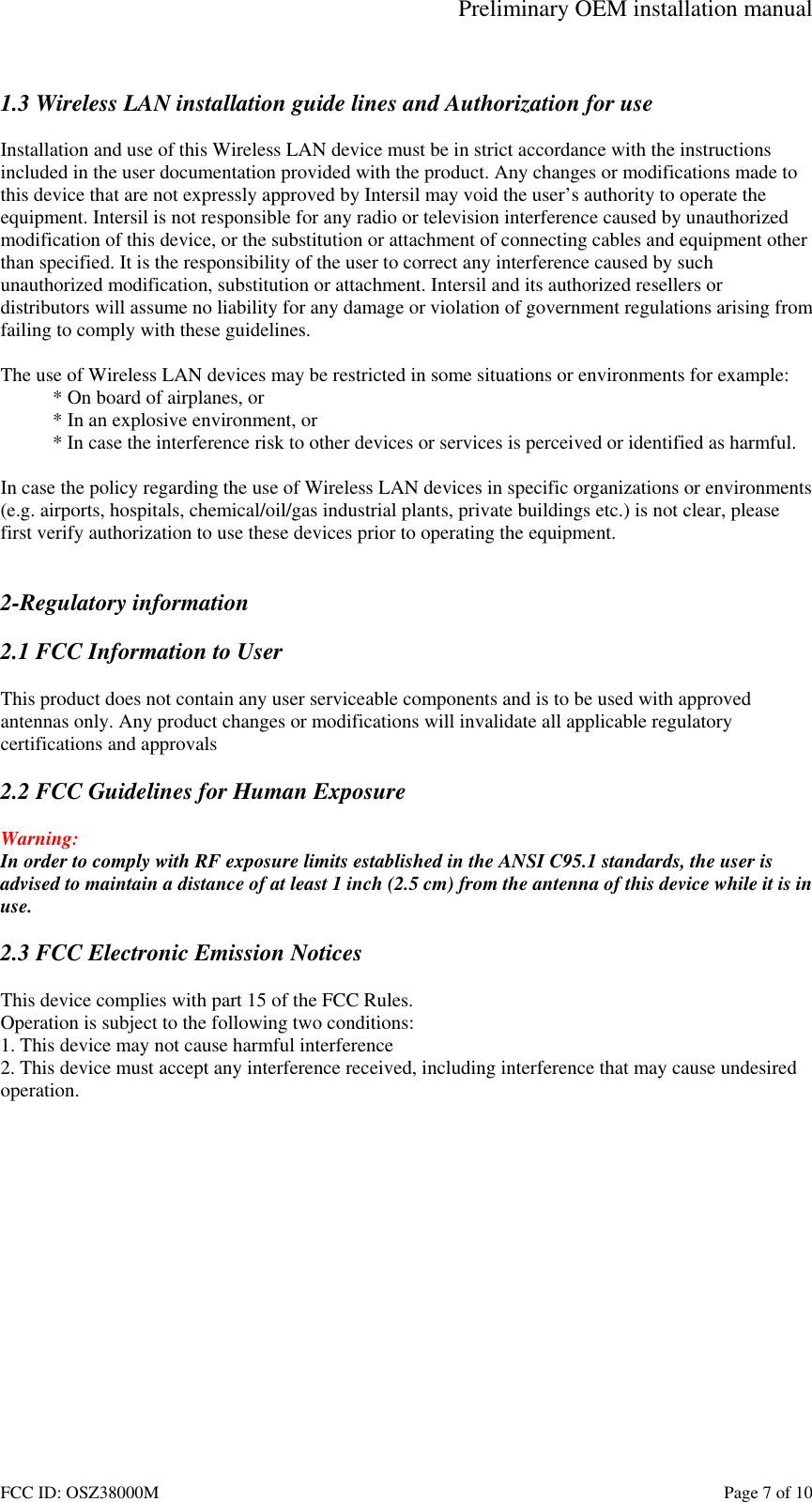 Preliminary OEM installation manual FCC ID: OSZ38000M    Page 7 of 10  1.3 Wireless LAN installation guide lines and Authorization for use  Installation and use of this Wireless LAN device must be in strict accordance with the instructions included in the user documentation provided with the product. Any changes or modifications made to this device that are not expressly approved by Intersil may void the user&rsquo;s authority to operate the equipment. Intersil is not responsible for any radio or television interference caused by unauthorized modification of this device, or the substitution or attachment of connecting cables and equipment other than specified. It is the responsibility of the user to correct any interference caused by such unauthorized modification, substitution or attachment. Intersil and its authorized resellers or distributors will assume no liability for any damage or violation of government regulations arising from failing to comply with these guidelines.  The use of Wireless LAN devices may be restricted in some situations or environments for example: * On board of airplanes, or * In an explosive environment, or * In case the interference risk to other devices or services is perceived or identified as harmful.  In case the policy regarding the use of Wireless LAN devices in specific organizations or environments (e.g. airports, hospitals, chemical/oil/gas industrial plants, private buildings etc.) is not clear, please first verify authorization to use these devices prior to operating the equipment.   2-Regulatory information  2.1 FCC Information to User  This product does not contain any user serviceable components and is to be used with approved antennas only. Any product changes or modifications will invalidate all applicable regulatory certifications and approvals  2.2 FCC Guidelines for Human Exposure  Warning: In order to comply with RF exposure limits established in the ANSI C95.1 standards, the user is advised to maintain a distance of at least 1 inch (2.5 cm) from the antenna of this device while it is in use.  2.3 FCC Electronic Emission Notices  This device complies with part 15 of the FCC Rules. Operation is subject to the following two conditions: 1. This device may not cause harmful interference 2. This device must accept any interference received, including interference that may cause undesired operation.  