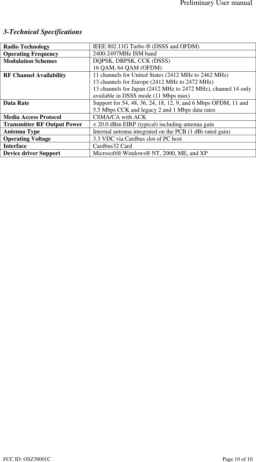 Preliminary User manual FCC ID: OSZ38001C    Page 10 of 10  3-Technical Specifications  Radio Technology  IEEE 802.11G Turbo &reg; (DSSS and OFDM) Operating Frequency  2400-2497MHz ISM band Modulation Schemes  DQPSK, DBPSK, CCK (DSSS) 16 QAM, 64 QAM (OFDM) RF Channel Availability  11 channels for United States (2412 MHz to 2462 MHz) 13 channels for Europe (2412 MHz to 2472 MHz) 13 channels for Japan (2412 MHz to 2472 MHz), channel 14 only available in DSSS mode (11 Mbps max) Data Rate  Support for 54, 48, 36, 24, 18, 12, 9, and 6 Mbps OFDM, 11 and 5.5 Mbps CCK and legacy 2 and 1 Mbps data rates Media Access Protocol  CSMA/CA with ACK Transmitter RF Output Power  < 20.0 dBm EIRP (typical) including antenna gain Antenna Type  Internal antenna integrated on the PCB (1 dBi rated gain) Operating Voltage  3.3 VDC via Cardbus slot of PC host Interface  Cardbus32 Card Device driver Support  Microsoft&reg; Windows&reg; NT, 2000, ME, and XP   