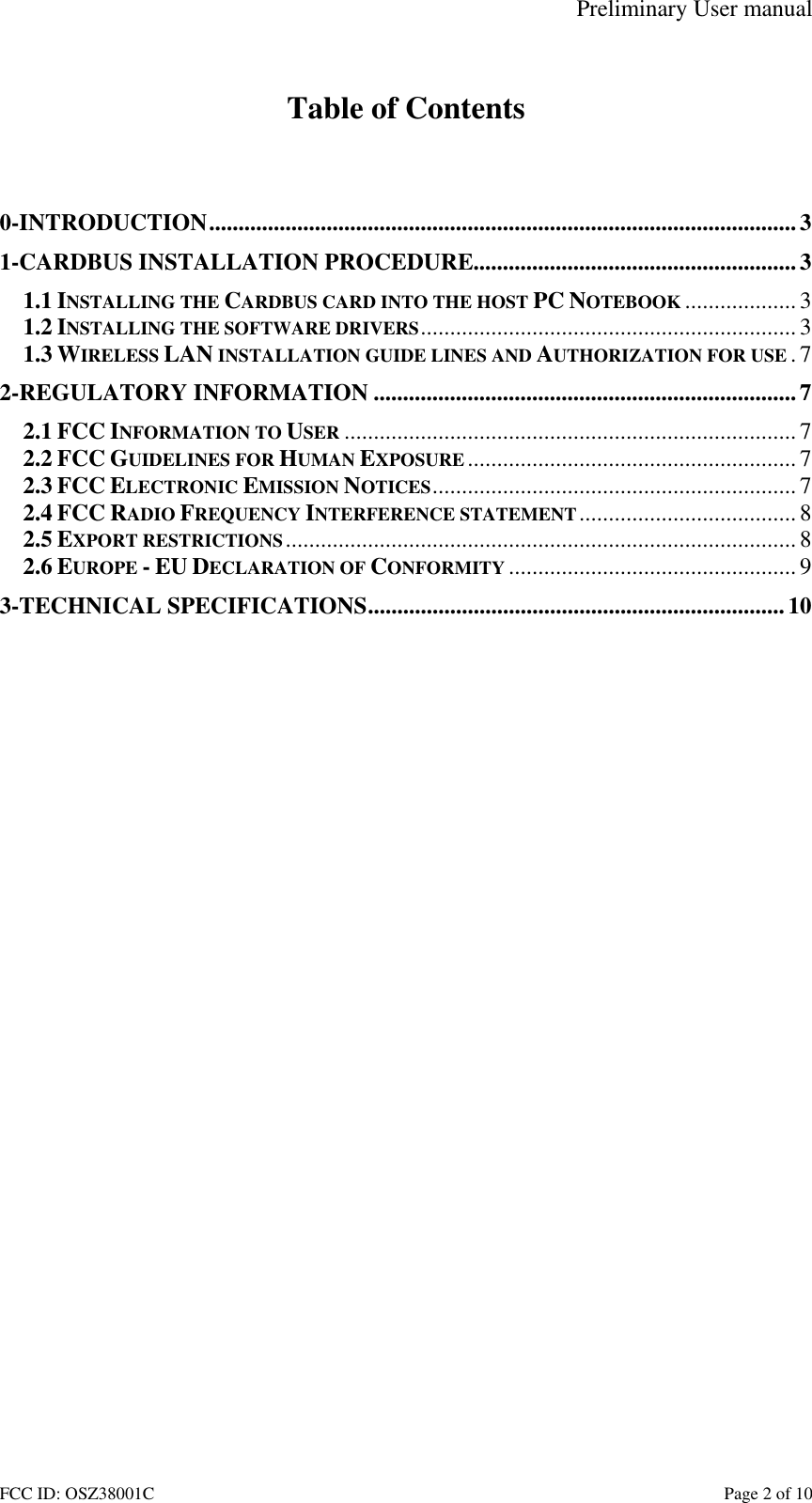 Preliminary User manual FCC ID: OSZ38001C    Page 2 of 10  Table of Contents   0-INTRODUCTION....................................................................................................3 1-CARDBUS INSTALLATION PROCEDURE.......................................................3 1.1 INSTALLING THE CARDBUS CARD INTO THE HOST PC NOTEBOOK ................... 3 1.2 INSTALLING THE SOFTWARE DRIVERS................................................................3 1.3 WIRELESS LAN INSTALLATION GUIDE LINES AND AUTHORIZATION FOR USE .7 2-REGULATORY INFORMATION ........................................................................7 2.1 FCC INFORMATION TO USER ............................................................................. 7 2.2 FCC GUIDELINES FOR HUMAN EXPOSURE ........................................................ 7 2.3 FCC ELECTRONIC EMISSION NOTICES..............................................................7 2.4 FCC RADIO FREQUENCY INTERFERENCE STATEMENT.....................................8 2.5 EXPORT RESTRICTIONS....................................................................................... 8 2.6 EUROPE - EU DECLARATION OF CONFORMITY ................................................. 9 3-TECHNICAL SPECIFICATIONS....................................................................... 10  