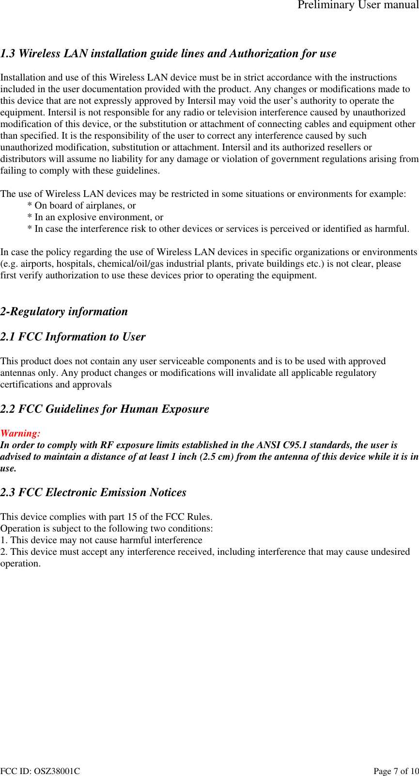 Preliminary User manual FCC ID: OSZ38001C    Page 7 of 10  1.3 Wireless LAN installation guide lines and Authorization for use  Installation and use of this Wireless LAN device must be in strict accordance with the instructions included in the user documentation provided with the product. Any changes or modifications made to this device that are not expressly approved by Intersil may void the user&rsquo;s authority to operate the equipment. Intersil is not responsible for any radio or television interference caused by unauthorized modification of this device, or the substitution or attachment of connecting cables and equipment other than specified. It is the responsibility of the user to correct any interference caused by such unauthorized modification, substitution or attachment. Intersil and its authorized resellers or distributors will assume no liability for any damage or violation of government regulations arising from failing to comply with these guidelines.  The use of Wireless LAN devices may be restricted in some situations or environments for example: * On board of airplanes, or * In an explosive environment, or * In case the interference risk to other devices or services is perceived or identified as harmful.  In case the policy regarding the use of Wireless LAN devices in specific organizations or environments (e.g. airports, hospitals, chemical/oil/gas industrial plants, private buildings etc.) is not clear, please first verify authorization to use these devices prior to operating the equipment.   2-Regulatory information  2.1 FCC Information to User  This product does not contain any user serviceable components and is to be used with approved antennas only. Any product changes or modifications will invalidate all applicable regulatory certifications and approvals  2.2 FCC Guidelines for Human Exposure  Warning: In order to comply with RF exposure limits established in the ANSI C95.1 standards, the user is advised to maintain a distance of at least 1 inch (2.5 cm) from the antenna of this device while it is in use.   2.3 FCC Electronic Emission Notices  This device complies with part 15 of the FCC Rules. Operation is subject to the following two conditions: 1. This device may not cause harmful interference 2. This device must accept any interference received, including interference that may cause undesired operation.  