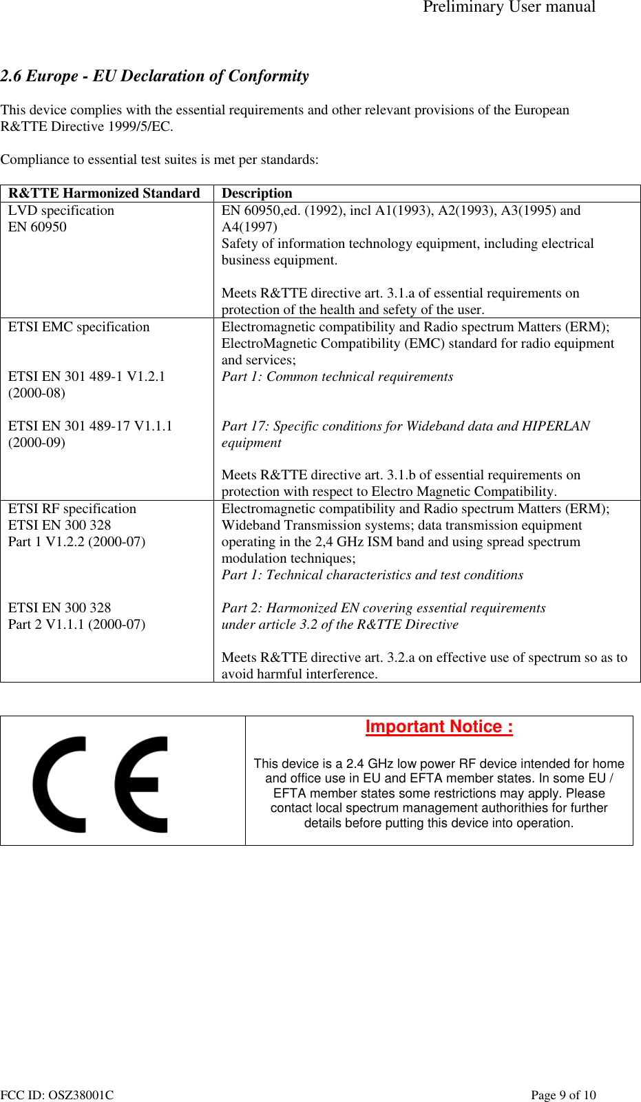 Preliminary User manual FCC ID: OSZ38001C    Page 9 of 10  2.6 Europe - EU Declaration of Conformity  This device complies with the essential requirements and other relevant provisions of the European R&amp;TTE Directive 1999/5/EC.  Compliance to essential test suites is met per standards:  R&amp;TTE Harmonized Standard  Description LVD specification EN 60950  EN 60950,ed. (1992), incl A1(1993), A2(1993), A3(1995) and A4(1997) Safety of information technology equipment, including electrical business equipment.  Meets R&amp;TTE directive art. 3.1.a of essential requirements on protection of the health and sefety of the user. ETSI EMC specification   ETSI EN 301 489-1 V1.2.1 (2000-08)  ETSI EN 301 489-17 V1.1.1 (2000-09)   Electromagnetic compatibility and Radio spectrum Matters (ERM); ElectroMagnetic Compatibility (EMC) standard for radio equipment and services; Part 1: Common technical requirements   Part 17: Specific conditions for Wideband data and HIPERLAN equipment  Meets R&amp;TTE directive art. 3.1.b of essential requirements on protection with respect to Electro Magnetic Compatibility. ETSI RF specification ETSI EN 300 328 Part 1 V1.2.2 (2000-07)    ETSI EN 300 328 Part 2 V1.1.1 (2000-07) Electromagnetic compatibility and Radio spectrum Matters (ERM); Wideband Transmission systems; data transmission equipment operating in the 2,4 GHz ISM band and using spread spectrum modulation techniques; Part 1: Technical characteristics and test conditions  Part 2: Harmonized EN covering essential requirements under article 3.2 of the R&amp;TTE Directive  Meets R&amp;TTE directive art. 3.2.a on effective use of spectrum so as to avoid harmful interference.    Important Notice :  This device is a 2.4 GHz low power RF device intended for home and office use in EU and EFTA member states. In some EU / EFTA member states some restrictions may apply. Please contact local spectrum management authorithies for further details before putting this device into operation.   