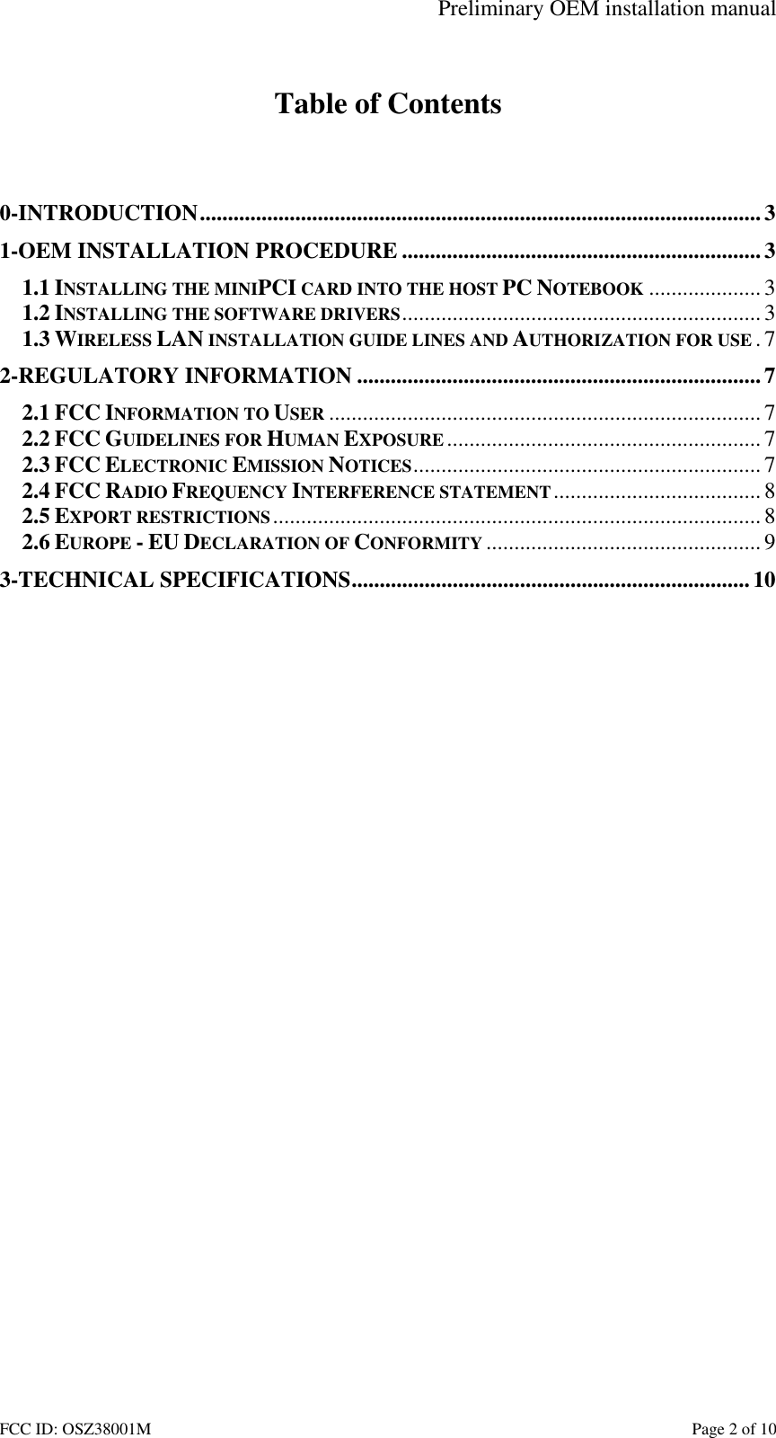 Preliminary OEM installation manual FCC ID: OSZ38001M    Page 2 of 10  Table of Contents   0-INTRODUCTION....................................................................................................3 1-OEM INSTALLATION PROCEDURE ................................................................3 1.1 INSTALLING THE MINIPCI CARD INTO THE HOST PC NOTEBOOK ....................3 1.2 INSTALLING THE SOFTWARE DRIVERS................................................................3 1.3 WIRELESS LAN INSTALLATION GUIDE LINES AND AUTHORIZATION FOR USE .7 2-REGULATORY INFORMATION ........................................................................7 2.1 FCC INFORMATION TO USER ............................................................................. 7 2.2 FCC GUIDELINES FOR HUMAN EXPOSURE ........................................................ 7 2.3 FCC ELECTRONIC EMISSION NOTICES..............................................................7 2.4 FCC RADIO FREQUENCY INTERFERENCE STATEMENT.....................................8 2.5 EXPORT RESTRICTIONS....................................................................................... 8 2.6 EUROPE - EU DECLARATION OF CONFORMITY ................................................. 9 3-TECHNICAL SPECIFICATIONS....................................................................... 10  