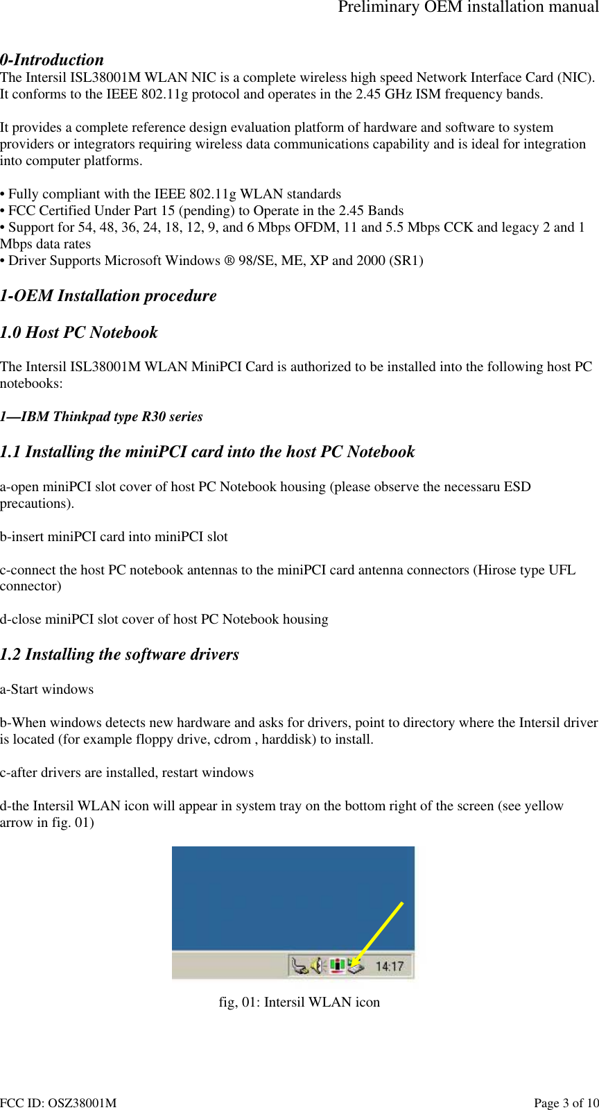 Preliminary OEM installation manual FCC ID: OSZ38001M    Page 3 of 10 0-Introduction The Intersil ISL38001M WLAN NIC is a complete wireless high speed Network Interface Card (NIC). It conforms to the IEEE 802.11g protocol and operates in the 2.45 GHz ISM frequency bands.   It provides a complete reference design evaluation platform of hardware and software to system providers or integrators requiring wireless data communications capability and is ideal for integration into computer platforms.  &bull; Fully compliant with the IEEE 802.11g WLAN standards &bull; FCC Certified Under Part 15 (pending) to Operate in the 2.45 Bands &bull; Support for 54, 48, 36, 24, 18, 12, 9, and 6 Mbps OFDM, 11 and 5.5 Mbps CCK and legacy 2 and 1 Mbps data rates &bull; Driver Supports Microsoft Windows &reg; 98/SE, ME, XP and 2000 (SR1)  1-OEM Installation procedure  1.0 Host PC Notebook  The Intersil ISL38001M WLAN MiniPCI Card is authorized to be installed into the following host PC notebooks:  1&mdash;IBM Thinkpad type R30 series  1.1 Installing the miniPCI card into the host PC Notebook  a-open miniPCI slot cover of host PC Notebook housing (please observe the necessaru ESD precautions).  b-insert miniPCI card into miniPCI slot  c-connect the host PC notebook antennas to the miniPCI card antenna connectors (Hirose type UFL  connector)  d-close miniPCI slot cover of host PC Notebook housing  1.2 Installing the software drivers  a-Start windows  b-When windows detects new hardware and asks for drivers, point to directory where the Intersil driver is located (for example floppy drive, cdrom , harddisk) to install.  c-after drivers are installed, restart windows  d-the Intersil WLAN icon will appear in system tray on the bottom right of the screen (see yellow arrow in fig. 01)   fig, 01: Intersil WLAN icon  
