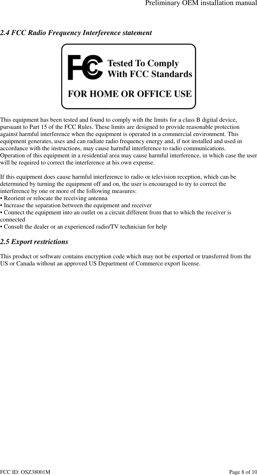 Preliminary OEM installation manual FCC ID: OSZ38001M    Page 8 of 10  2.4 FCC Radio Frequency Interference statement    This equipment has been tested and found to comply with the limits for a class B digital device, pursuant to Part 15 of the FCC Rules. These limits are designed to provide reasonable protection against harmful interference when the equipment is operated in a commercial environment. This equipment generates, uses and can radiate radio frequency energy and, if not installed and used in accordance with the instructions, may cause harmful interference to radio communications. Operation of this equipment in a residential area may cause harmful interference, in which case the user will be required to correct the interference at his own expense.  If this equipment does cause harmful interference to radio or television reception, which can be determined by turning the equipment off and on, the user is encouraged to try to correct the interference by one or more of the following measures: &bull; Reorient or relocate the receiving antenna &bull; Increase the separation between the equipment and receiver &bull; Connect the equipment into an outlet on a circuit different from that to which the receiver is connected &bull; Consult the dealer or an experienced radio/TV technician for help  2.5 Export restrictions  This product or software contains encryption code which may not be exported or transferred from the US or Canada without an approved US Department of Commerce export license.  