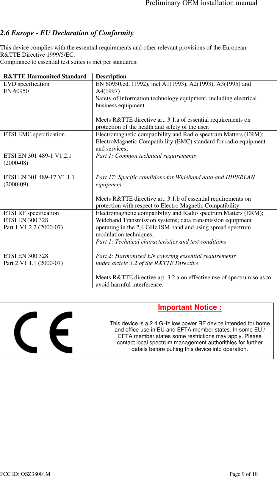 Preliminary OEM installation manual FCC ID: OSZ38001M    Page 9 of 10  2.6 Europe - EU Declaration of Conformity  This device complies with the essential requirements and other relevant provisions of the European R&amp;TTE Directive 1999/5/EC.  Compliance to essential test suites is met per standards:  R&amp;TTE Harmonized Standard  Description LVD specification EN 60950  EN 60950,ed. (1992), incl A1(1993), A2(1993), A3(1995) and A4(1997) Safety of information technology equipment, including electrical business equipment.  Meets R&amp;TTE directive art. 3.1.a of essential requirements on protection of the health and sefety of the user. ETSI EMC specification   ETSI EN 301 489-1 V1.2.1 (2000-08)  ETSI EN 301 489-17 V1.1.1 (2000-09)   Electromagnetic compatibility and Radio spectrum Matters (ERM); ElectroMagnetic Compatibility (EMC) standard for radio equipment and services; Part 1: Common technical requirements   Part 17: Specific conditions for Wideband data and HIPERLAN equipment  Meets R&amp;TTE directive art. 3.1.b of essential requirements on protection with respect to Electro Magnetic Compatibility. ETSI RF specification ETSI EN 300 328 Part 1 V1.2.2 (2000-07)    ETSI EN 300 328 Part 2 V1.1.1 (2000-07) Electromagnetic compatibility and Radio spectrum Matters (ERM); Wideband Transmission systems; data transmission equipment operating in the 2,4 GHz ISM band and using spread spectrum modulation techniques; Part 1: Technical characteristics and test conditions  Part 2: Harmonized EN covering essential requirements under article 3.2 of the R&amp;TTE Directive  Meets R&amp;TTE directive art. 3.2.a on effective use of spectrum so as to avoid harmful interference.    Important Notice :  This device is a 2.4 GHz low power RF device intended for home and office use in EU and EFTA member states. In some EU / EFTA member states some restrictions may apply. Please contact local spectrum management authorithies for further details before putting this device into operation.   