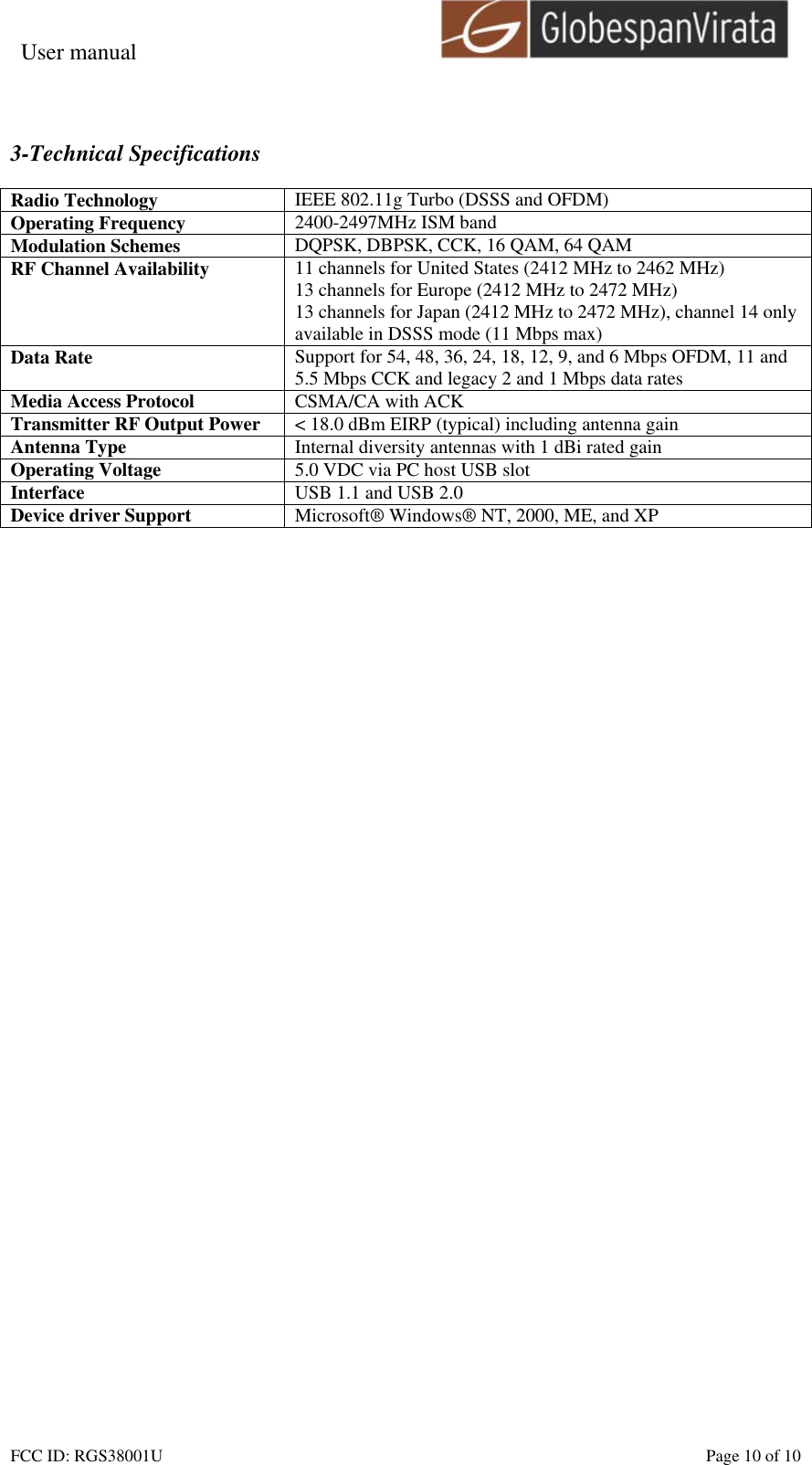 User manual                                                         FCC ID: RGS38001U    Page 10 of 10  3-Technical Specifications  Radio Technology  IEEE 802.11g Turbo (DSSS and OFDM) Operating Frequency  2400-2497MHz ISM band Modulation Schemes  DQPSK, DBPSK, CCK, 16 QAM, 64 QAM RF Channel Availability  11 channels for United States (2412 MHz to 2462 MHz) 13 channels for Europe (2412 MHz to 2472 MHz) 13 channels for Japan (2412 MHz to 2472 MHz), channel 14 only available in DSSS mode (11 Mbps max) Data Rate  Support for 54, 48, 36, 24, 18, 12, 9, and 6 Mbps OFDM, 11 and 5.5 Mbps CCK and legacy 2 and 1 Mbps data rates Media Access Protocol  CSMA/CA with ACK Transmitter RF Output Power  < 18.0 dBm EIRP (typical) including antenna gain Antenna Type  Internal diversity antennas with 1 dBi rated gain Operating Voltage  5.0 VDC via PC host USB slot Interface  USB 1.1 and USB 2.0 Device driver Support  Microsoft&reg; Windows&reg; NT, 2000, ME, and XP   