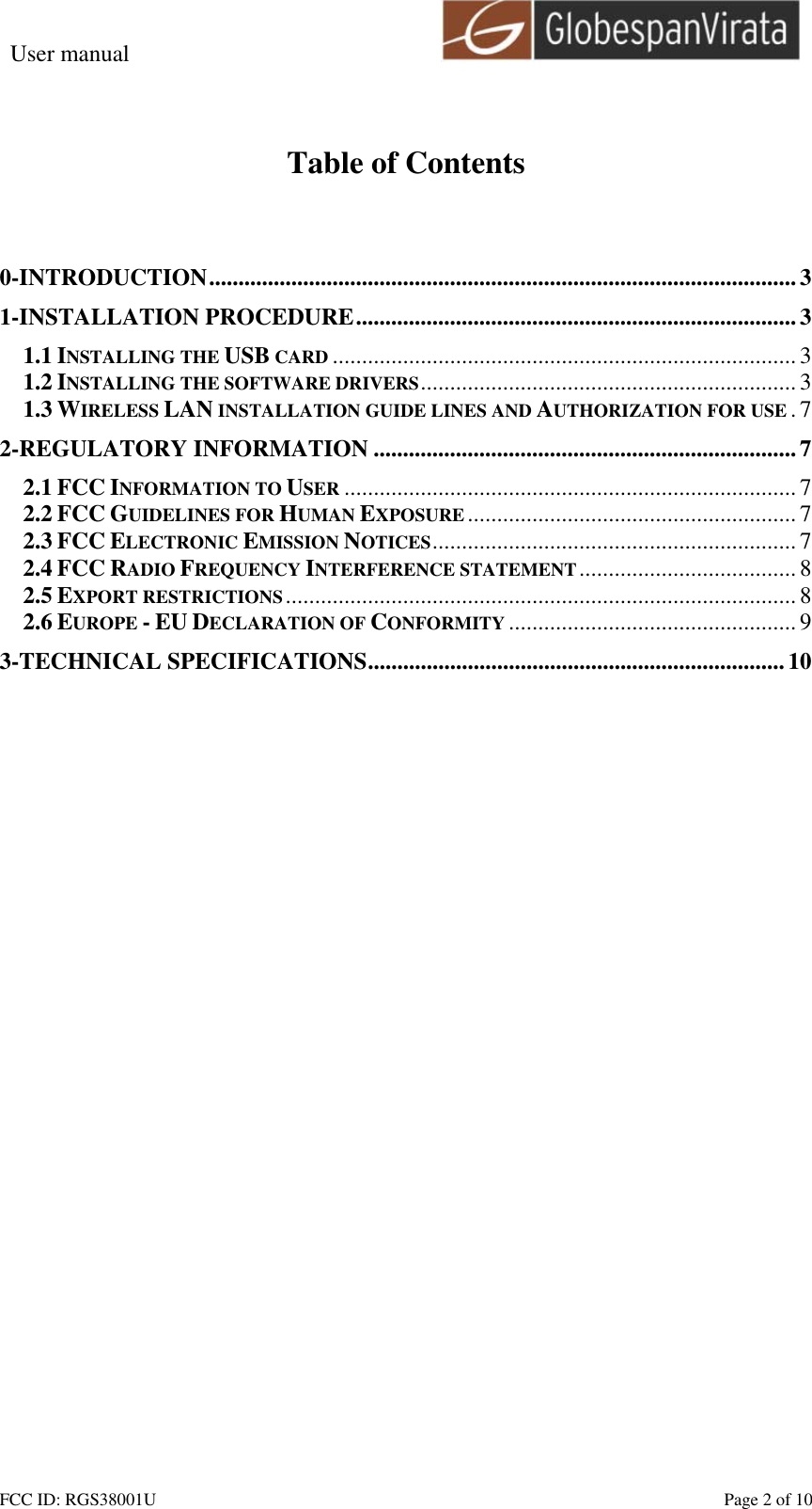 User manual                                                         FCC ID: RGS38001U    Page 2 of 10  Table of Contents   0-INTRODUCTION....................................................................................................3 1-INSTALLATION PROCEDURE...........................................................................3 1.1 INSTALLING THE USB CARD ...............................................................................3 1.2 INSTALLING THE SOFTWARE DRIVERS................................................................3 1.3 WIRELESS LAN INSTALLATION GUIDE LINES AND AUTHORIZATION FOR USE .7 2-REGULATORY INFORMATION ........................................................................7 2.1 FCC INFORMATION TO USER ............................................................................. 7 2.2 FCC GUIDELINES FOR HUMAN EXPOSURE ........................................................ 7 2.3 FCC ELECTRONIC EMISSION NOTICES..............................................................7 2.4 FCC RADIO FREQUENCY INTERFERENCE STATEMENT.....................................8 2.5 EXPORT RESTRICTIONS....................................................................................... 8 2.6 EUROPE - EU DECLARATION OF CONFORMITY ................................................. 9 3-TECHNICAL SPECIFICATIONS.......................................................................10  