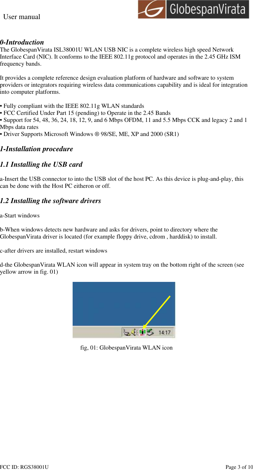 User manual                                                         FCC ID: RGS38001U    Page 3 of 10 0-Introduction The GlobespanVirata ISL38001U WLAN USB NIC is a complete wireless high speed Network Interface Card (NIC). It conforms to the IEEE 802.11g protocol and operates in the 2.45 GHz ISM frequency bands.   It provides a complete reference design evaluation platform of hardware and software to system providers or integrators requiring wireless data communications capability and is ideal for integration into computer platforms.  &bull; Fully compliant with the IEEE 802.11g WLAN standards &bull; FCC Certified Under Part 15 (pending) to Operate in the 2.45 Bands &bull; Support for 54, 48, 36, 24, 18, 12, 9, and 6 Mbps OFDM, 11 and 5.5 Mbps CCK and legacy 2 and 1 Mbps data rates &bull; Driver Supports Microsoft Windows &reg; 98/SE, ME, XP and 2000 (SR1)  1-Installation procedure  1.1 Installing the USB card  a-Insert the USB connector to into the USB slot of the host PC. As this device is plug-and-play, this can be done with the Host PC eitheron or off.  1.2 Installing the software drivers  a-Start windows  b-When windows detects new hardware and asks for drivers, point to directory where the GlobespanVirata driver is located (for example floppy drive, cdrom , harddisk) to install.  c-after drivers are installed, restart windows  d-the GlobespanVirata WLAN icon will appear in system tray on the bottom right of the screen (see yellow arrow in fig. 01)   fig, 01: GlobespanVirata WLAN icon  