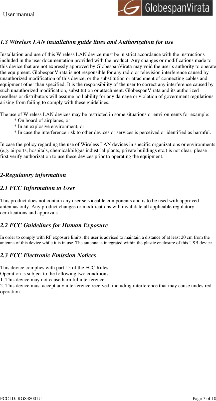 User manual                                                         FCC ID: RGS38001U    Page 7 of 10  1.3 Wireless LAN installation guide lines and Authorization for use  Installation and use of this Wireless LAN device must be in strict accordance with the instructions included in the user documentation provided with the product. Any changes or modifications made to this device that are not expressly approved by GlobespanVirata may void the user&rsquo;s authority to operate the equipment. GlobespanVirata is not responsible for any radio or television interference caused by unauthorized modification of this device, or the substitution or attachment of connecting cables and equipment other than specified. It is the responsibility of the user to correct any interference caused by such unauthorized modification, substitution or attachment. GlobespanVirata and its authorized resellers or distributors will assume no liability for any damage or violation of government regulations arising from failing to comply with these guidelines.  The use of Wireless LAN devices may be restricted in some situations or environments for example: * On board of airplanes, or * In an explosive environment, or * In case the interference risk to other devices or services is perceived or identified as harmful.  In case the policy regarding the use of Wireless LAN devices in specific organizations or environments (e.g. airports, hospitals, chemical/oil/gas industrial plants, private buildings etc.) is not clear, please first verify authorization to use these devices prior to operating the equipment.   2-Regulatory information  2.1 FCC Information to User  This product does not contain any user serviceable components and is to be used with approved antennas only. Any product changes or modifications will invalidate all applicable regulatory certifications and approvals  2.2 FCC Guidelines for Human Exposure  In order to comply with RF exposure limits, the user is advised to maintain a distance of at least 20 cm from the antenna of this device while it is in use. The antenna is integrated within the plastic enclosure of this USB device.  2.3 FCC Electronic Emission Notices  This device complies with part 15 of the FCC Rules. Operation is subject to the following two conditions: 1. This device may not cause harmful interference 2. This device must accept any interference received, including interference that may cause undesired operation.  