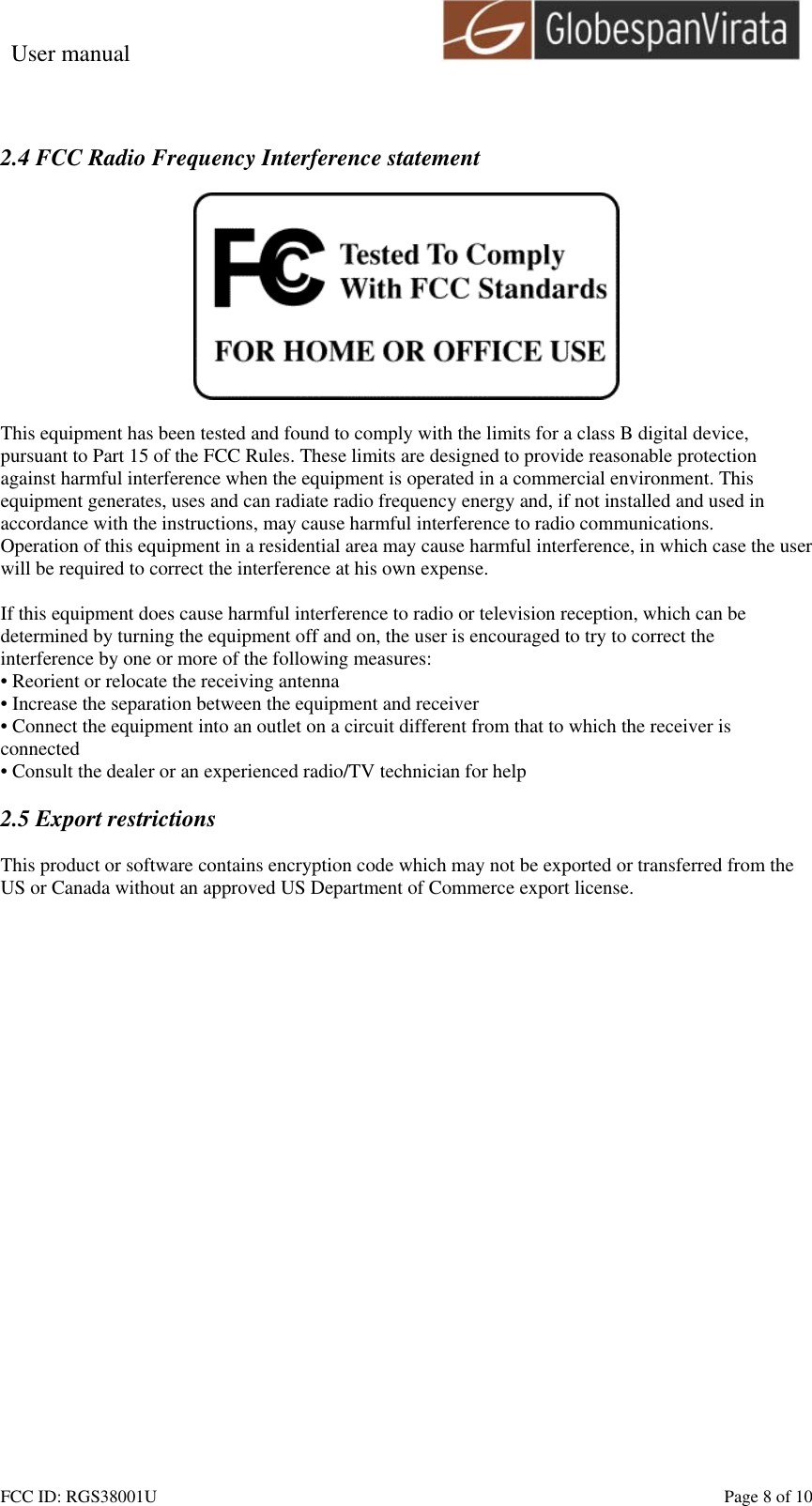 User manual                                                         FCC ID: RGS38001U    Page 8 of 10  2.4 FCC Radio Frequency Interference statement    This equipment has been tested and found to comply with the limits for a class B digital device, pursuant to Part 15 of the FCC Rules. These limits are designed to provide reasonable protection against harmful interference when the equipment is operated in a commercial environment. This equipment generates, uses and can radiate radio frequency energy and, if not installed and used in accordance with the instructions, may cause harmful interference to radio communications. Operation of this equipment in a residential area may cause harmful interference, in which case the user will be required to correct the interference at his own expense.  If this equipment does cause harmful interference to radio or television reception, which can be determined by turning the equipment off and on, the user is encouraged to try to correct the interference by one or more of the following measures: &bull; Reorient or relocate the receiving antenna &bull; Increase the separation between the equipment and receiver &bull; Connect the equipment into an outlet on a circuit different from that to which the receiver is connected &bull; Consult the dealer or an experienced radio/TV technician for help  2.5 Export restrictions  This product or software contains encryption code which may not be exported or transferred from the US or Canada without an approved US Department of Commerce export license.  