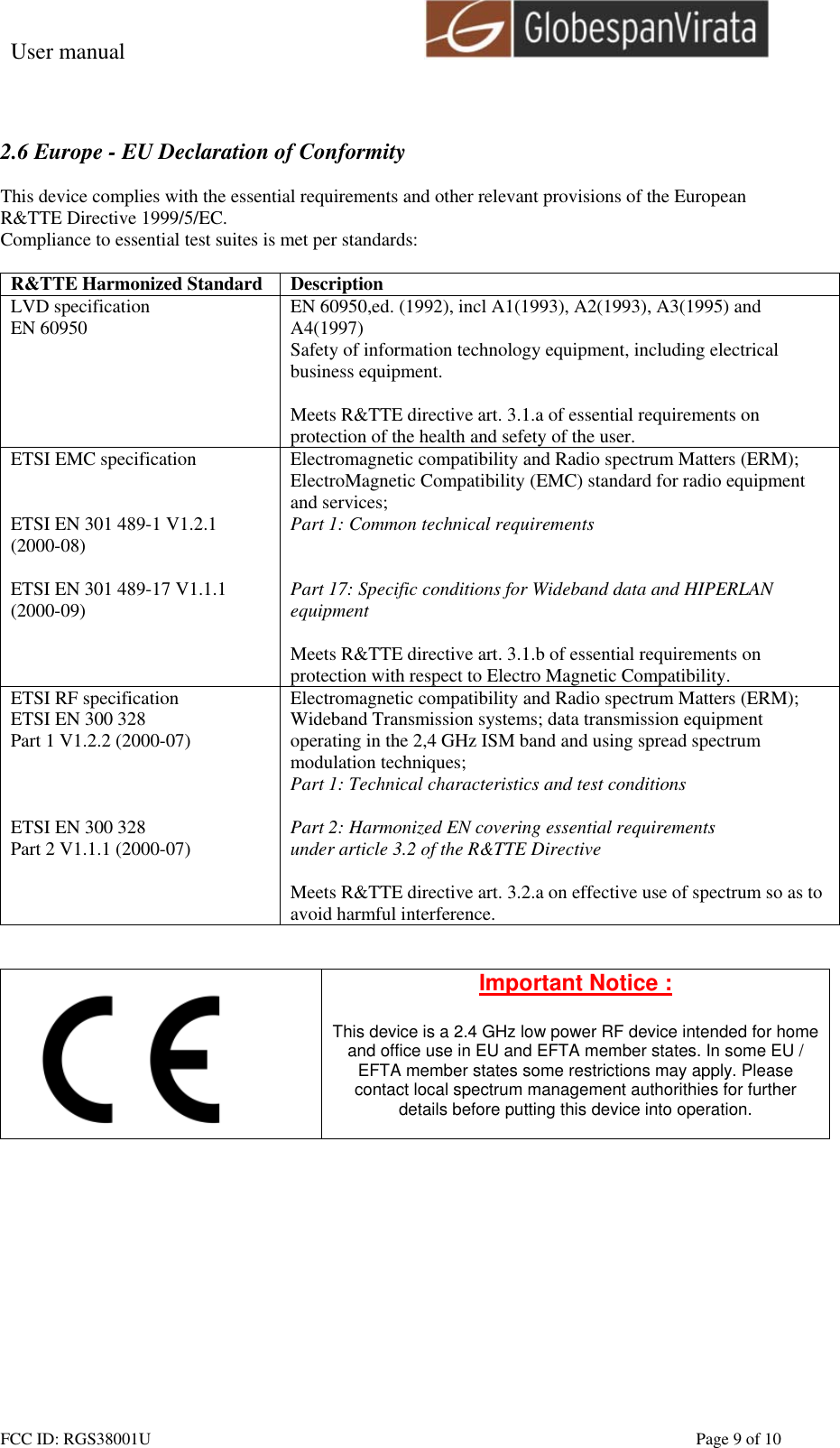 User manual                                                         FCC ID: RGS38001U    Page 9 of 10  2.6 Europe - EU Declaration of Conformity  This device complies with the essential requirements and other relevant provisions of the European R&amp;TTE Directive 1999/5/EC.  Compliance to essential test suites is met per standards:  R&amp;TTE Harmonized Standard  Description LVD specification EN 60950  EN 60950,ed. (1992), incl A1(1993), A2(1993), A3(1995) and A4(1997) Safety of information technology equipment, including electrical business equipment.  Meets R&amp;TTE directive art. 3.1.a of essential requirements on protection of the health and sefety of the user. ETSI EMC specification   ETSI EN 301 489-1 V1.2.1 (2000-08)  ETSI EN 301 489-17 V1.1.1 (2000-09)   Electromagnetic compatibility and Radio spectrum Matters (ERM); ElectroMagnetic Compatibility (EMC) standard for radio equipment and services; Part 1: Common technical requirements   Part 17: Specific conditions for Wideband data and HIPERLAN equipment  Meets R&amp;TTE directive art. 3.1.b of essential requirements on protection with respect to Electro Magnetic Compatibility. ETSI RF specification ETSI EN 300 328 Part 1 V1.2.2 (2000-07)    ETSI EN 300 328 Part 2 V1.1.1 (2000-07) Electromagnetic compatibility and Radio spectrum Matters (ERM); Wideband Transmission systems; data transmission equipment operating in the 2,4 GHz ISM band and using spread spectrum modulation techniques; Part 1: Technical characteristics and test conditions  Part 2: Harmonized EN covering essential requirements under article 3.2 of the R&amp;TTE Directive  Meets R&amp;TTE directive art. 3.2.a on effective use of spectrum so as to avoid harmful interference.    Important Notice :  This device is a 2.4 GHz low power RF device intended for home and office use in EU and EFTA member states. In some EU / EFTA member states some restrictions may apply. Please contact local spectrum management authorithies for further details before putting this device into operation.   