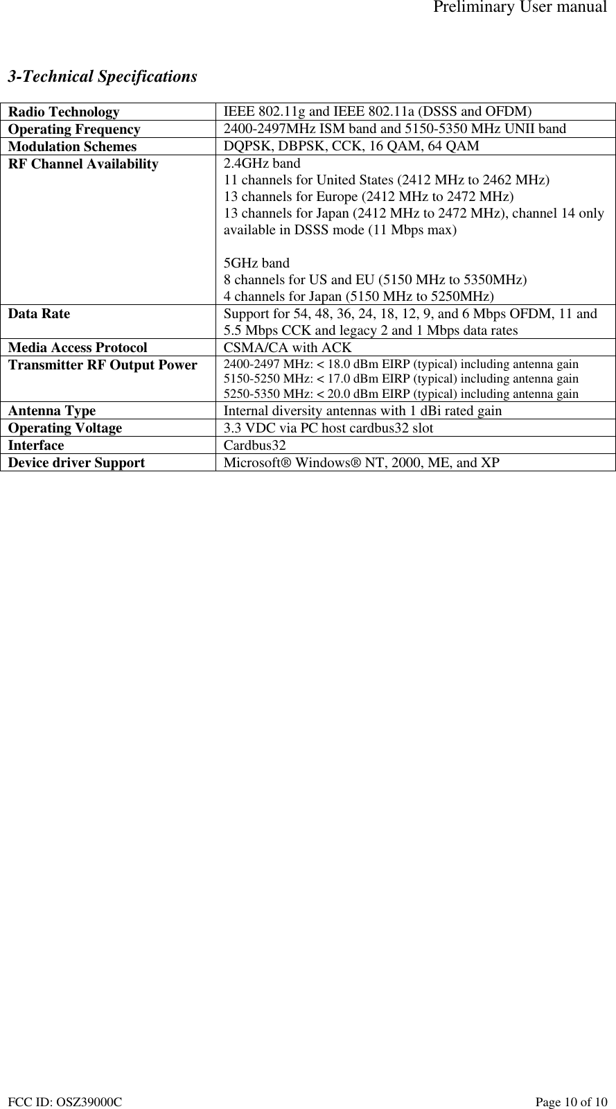 Preliminary User manual FCC ID: OSZ39000C    Page 10 of 10  3-Technical Specifications  Radio Technology  IEEE 802.11g and IEEE 802.11a (DSSS and OFDM) Operating Frequency  2400-2497MHz ISM band and 5150-5350 MHz UNII band Modulation Schemes  DQPSK, DBPSK, CCK, 16 QAM, 64 QAM RF Channel Availability  2.4GHz band 11 channels for United States (2412 MHz to 2462 MHz) 13 channels for Europe (2412 MHz to 2472 MHz) 13 channels for Japan (2412 MHz to 2472 MHz), channel 14 only available in DSSS mode (11 Mbps max)  5GHz band 8 channels for US and EU (5150 MHz to 5350MHz) 4 channels for Japan (5150 MHz to 5250MHz) Data Rate  Support for 54, 48, 36, 24, 18, 12, 9, and 6 Mbps OFDM, 11 and 5.5 Mbps CCK and legacy 2 and 1 Mbps data rates Media Access Protocol  CSMA/CA with ACK Transmitter RF Output Power  2400-2497 MHz: < 18.0 dBm EIRP (typical) including antenna gain 5150-5250 MHz: < 17.0 dBm EIRP (typical) including antenna gain 5250-5350 MHz: < 20.0 dBm EIRP (typical) including antenna gain Antenna Type  Internal diversity antennas with 1 dBi rated gain Operating Voltage  3.3 VDC via PC host cardbus32 slot Interface  Cardbus32 Device driver Support  Microsoft&reg; Windows&reg; NT, 2000, ME, and XP  