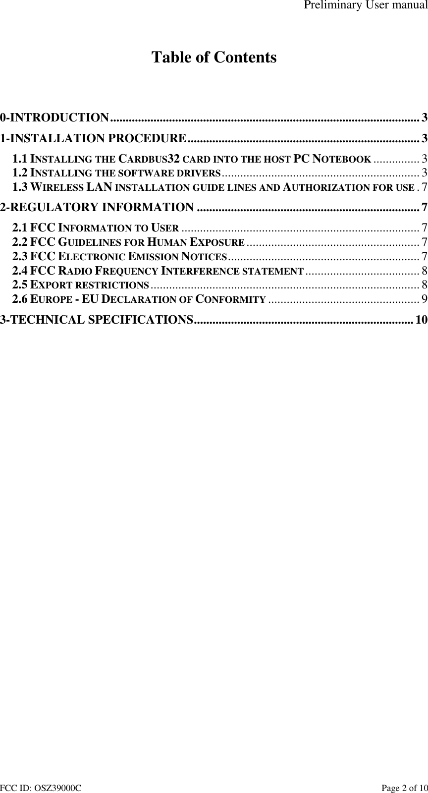 Preliminary User manual FCC ID: OSZ39000C    Page 2 of 10  Table of Contents   0-INTRODUCTION....................................................................................................3 1-INSTALLATION PROCEDURE...........................................................................3 1.1 INSTALLING THE CARDBUS32 CARD INTO THE HOST PC NOTEBOOK ............... 3 1.2 INSTALLING THE SOFTWARE DRIVERS................................................................3 1.3 WIRELESS LAN INSTALLATION GUIDE LINES AND AUTHORIZATION FOR USE .7 2-REGULATORY INFORMATION ........................................................................7 2.1 FCC INFORMATION TO USER ............................................................................. 7 2.2 FCC GUIDELINES FOR HUMAN EXPOSURE ........................................................ 7 2.3 FCC ELECTRONIC EMISSION NOTICES..............................................................7 2.4 FCC RADIO FREQUENCY INTERFERENCE STATEMENT.....................................8 2.5 EXPORT RESTRICTIONS....................................................................................... 8 2.6 EUROPE - EU DECLARATION OF CONFORMITY ................................................. 9 3-TECHNICAL SPECIFICATIONS.......................................................................10  