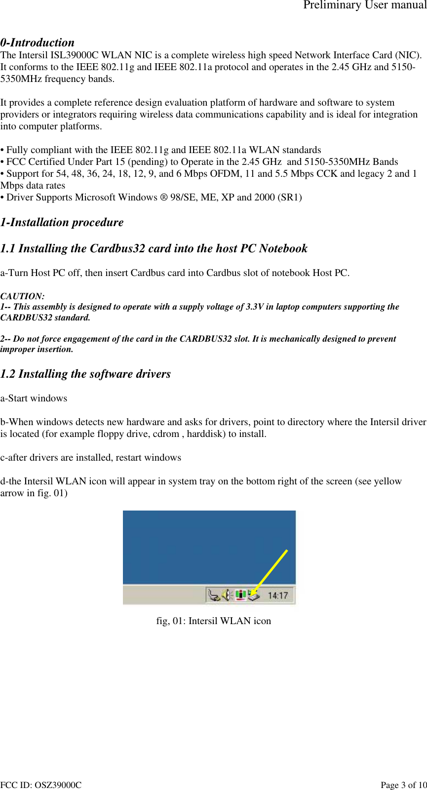 Preliminary User manual FCC ID: OSZ39000C    Page 3 of 10 0-Introduction The Intersil ISL39000C WLAN NIC is a complete wireless high speed Network Interface Card (NIC). It conforms to the IEEE 802.11g and IEEE 802.11a protocol and operates in the 2.45 GHz and 5150-5350MHz frequency bands.   It provides a complete reference design evaluation platform of hardware and software to system providers or integrators requiring wireless data communications capability and is ideal for integration into computer platforms.  &bull; Fully compliant with the IEEE 802.11g and IEEE 802.11a WLAN standards &bull; FCC Certified Under Part 15 (pending) to Operate in the 2.45 GHz  and 5150-5350MHz Bands &bull; Support for 54, 48, 36, 24, 18, 12, 9, and 6 Mbps OFDM, 11 and 5.5 Mbps CCK and legacy 2 and 1 Mbps data rates &bull; Driver Supports Microsoft Windows &reg; 98/SE, ME, XP and 2000 (SR1)  1-Installation procedure  1.1 Installing the Cardbus32 card into the host PC Notebook  a-Turn Host PC off, then insert Cardbus card into Cardbus slot of notebook Host PC.  CAUTION: 1-- This assembly is designed to operate with a supply voltage of 3.3V in laptop computers supporting the CARDBUS32 standard.  2-- Do not force engagement of the card in the CARDBUS32 slot. It is mechanically designed to prevent improper insertion.  1.2 Installing the software drivers  a-Start windows  b-When windows detects new hardware and asks for drivers, point to directory where the Intersil driver is located (for example floppy drive, cdrom , harddisk) to install.  c-after drivers are installed, restart windows  d-the Intersil WLAN icon will appear in system tray on the bottom right of the screen (see yellow arrow in fig. 01)   fig, 01: Intersil WLAN icon  