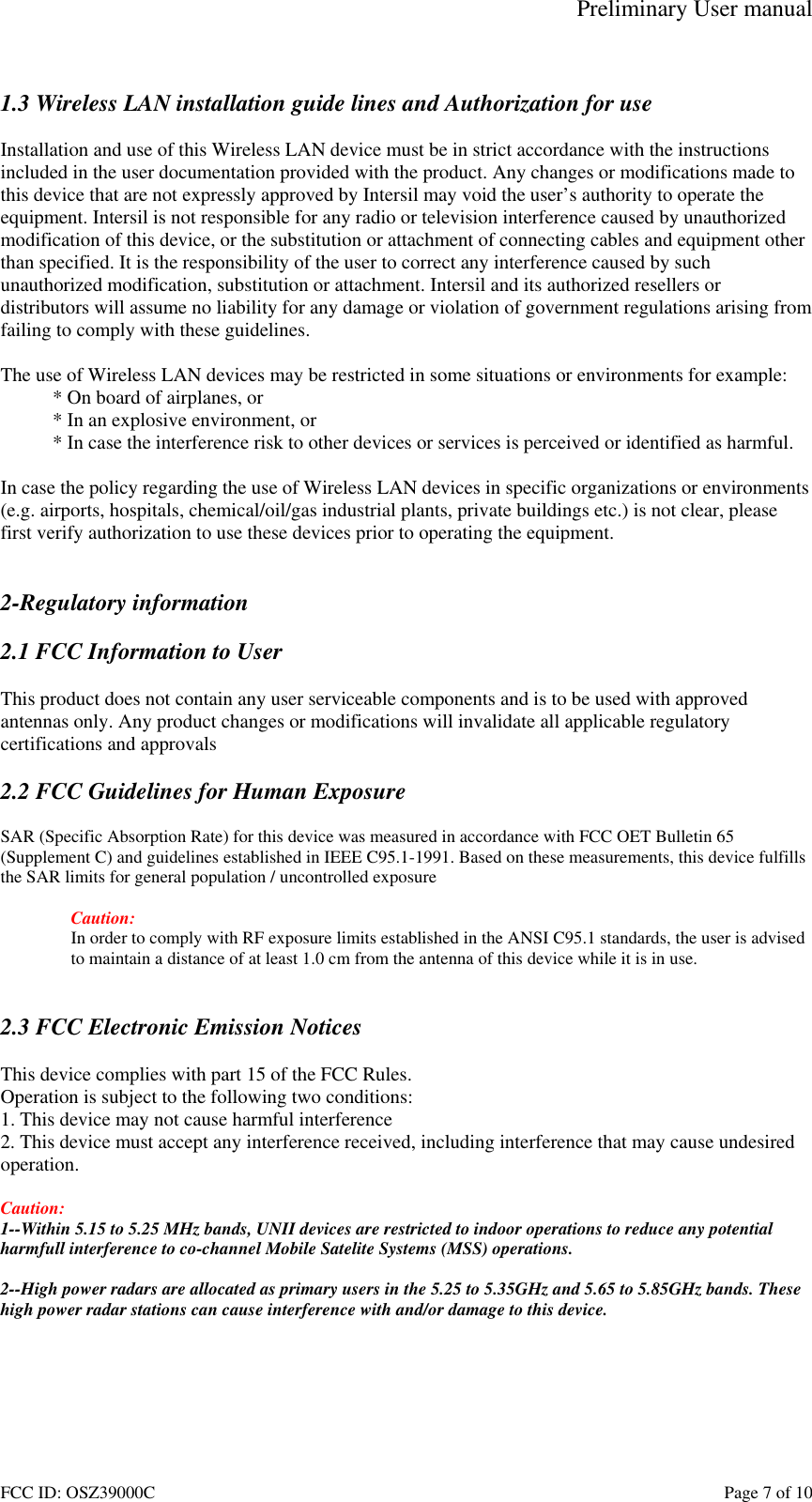Preliminary User manual FCC ID: OSZ39000C    Page 7 of 10  1.3 Wireless LAN installation guide lines and Authorization for use  Installation and use of this Wireless LAN device must be in strict accordance with the instructions included in the user documentation provided with the product. Any changes or modifications made to this device that are not expressly approved by Intersil may void the user&rsquo;s authority to operate the equipment. Intersil is not responsible for any radio or television interference caused by unauthorized modification of this device, or the substitution or attachment of connecting cables and equipment other than specified. It is the responsibility of the user to correct any interference caused by such unauthorized modification, substitution or attachment. Intersil and its authorized resellers or distributors will assume no liability for any damage or violation of government regulations arising from failing to comply with these guidelines.  The use of Wireless LAN devices may be restricted in some situations or environments for example: * On board of airplanes, or * In an explosive environment, or * In case the interference risk to other devices or services is perceived or identified as harmful.  In case the policy regarding the use of Wireless LAN devices in specific organizations or environments (e.g. airports, hospitals, chemical/oil/gas industrial plants, private buildings etc.) is not clear, please first verify authorization to use these devices prior to operating the equipment.   2-Regulatory information  2.1 FCC Information to User  This product does not contain any user serviceable components and is to be used with approved antennas only. Any product changes or modifications will invalidate all applicable regulatory certifications and approvals  2.2 FCC Guidelines for Human Exposure  SAR (Specific Absorption Rate) for this device was measured in accordance with FCC OET Bulletin 65 (Supplement C) and guidelines established in IEEE C95.1-1991. Based on these measurements, this device fulfills the SAR limits for general population / uncontrolled exposure  Caution: In order to comply with RF exposure limits established in the ANSI C95.1 standards, the user is advised to maintain a distance of at least 1.0 cm from the antenna of this device while it is in use.   2.3 FCC Electronic Emission Notices  This device complies with part 15 of the FCC Rules. Operation is subject to the following two conditions: 1. This device may not cause harmful interference 2. This device must accept any interference received, including interference that may cause undesired operation.  Caution:  1--Within 5.15 to 5.25 MHz bands, UNII devices are restricted to indoor operations to reduce any potential harmfull interference to co-channel Mobile Satelite Systems (MSS) operations.  2--High power radars are allocated as primary users in the 5.25 to 5.35GHz and 5.65 to 5.85GHz bands. These high power radar stations can cause interference with and/or damage to this device.  