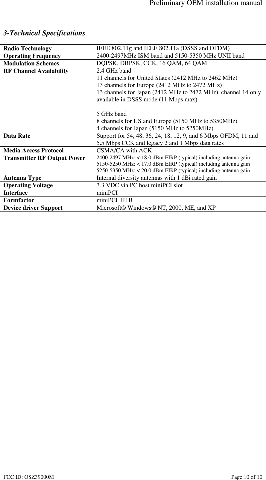 Preliminary OEM installation manual FCC ID: OSZ39000M Page 10 of 10 3-Technical Specifications Radio Technology IEEE 802.11g and IEEE 802.11a (DSSS and OFDM) Operating Frequency 2400-2497MHz ISM band and 5150-5350 MHz UNII band Modulation Schemes DQPSK, DBPSK, CCK, 16 QAM, 64 QAM RF Channel Availability 2.4 GHz band 11 channels for United States (2412 MHz to 2462 MHz) 13 channels for Europe (2412 MHz to 2472 MHz) 13 channels for Japan (2412 MHz to 2472 MHz), channel 14 only available in DSSS mode (11 Mbps max) 5 GHz band 8 channels for US and Europe (5150 MHz to 5350MHz) 4 channels for Japan (5150 MHz to 5250MHz) Data Rate Support for 54, 48, 36, 24, 18, 12, 9, and 6 Mbps OFDM, 11 and 5.5 Mbps CCK and legacy 2 and 1 Mbps data rates Media Access Protocol CSMA/CA with ACK Transmitter RF Output Power 2400-2497 MHz: < 18.0 dBm EIRP (typical) including antenna gain 5150-5250 MHz: < 17.0 dBm EIRP (typical) including antenna gain 5250-5350 MHz: < 20.0 dBm EIRP (typical) including antenna gain Antenna Type Internal diversity antennas with 1 dBi rated gain Operating Voltage 3.3 VDC via PC host miniPCI slot Interface miniPCI Formfactor miniPCI III B Device driver Support Microsoft® Windows® NT, 2000, ME, and XP