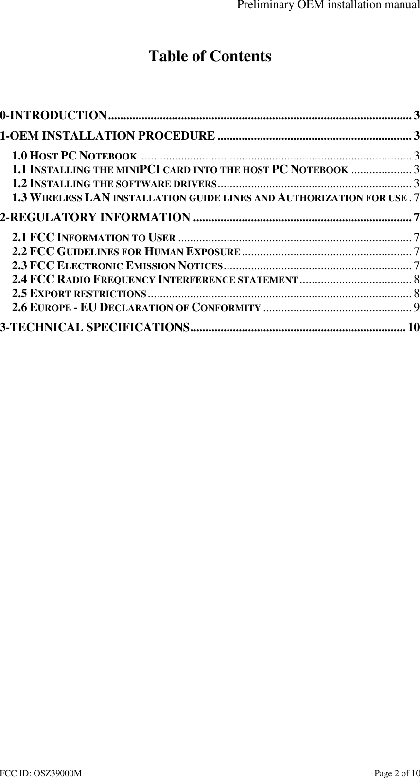 Preliminary OEM installation manual FCC ID: OSZ39000M Page 2 of 10 Table of Contents 0-INTRODUCTION....................................................................................................3 1-OEM INSTALLATION PROCEDURE ................................................................3 1.0 HOST PC NOTEBOOK..........................................................................................3 1.1 INSTALLING THE MINIPCI CARD INTO THE HOST PC NOTEBOOK ....................3 1.2 INSTALLING THE SOFTWARE DRIVERS................................................................3 1.3 WIRELESS LAN INSTALLATION GUIDE LINES AND AUTHORIZATION FOR USE .7 2-REGULATORY INFORMATION ........................................................................7 2.1 FCC INFORMATION TO USER ............................................................................. 7 2.2 FCC GUIDELINES FOR HUMAN EXPOSURE ........................................................ 7 2.3 FCC ELECTRONIC EMISSION NOTICES..............................................................7 2.4 FCC RADIO FREQUENCY INTERFERENCE STATEMENT..................................... 8 2.5 EXPORT RESTRICTIONS....................................................................................... 8 2.6 EUROPE - EU DECLARATION OF CONFORMITY ................................................. 9 3-TECHNICAL SPECIFICATIONS....................................................................... 10