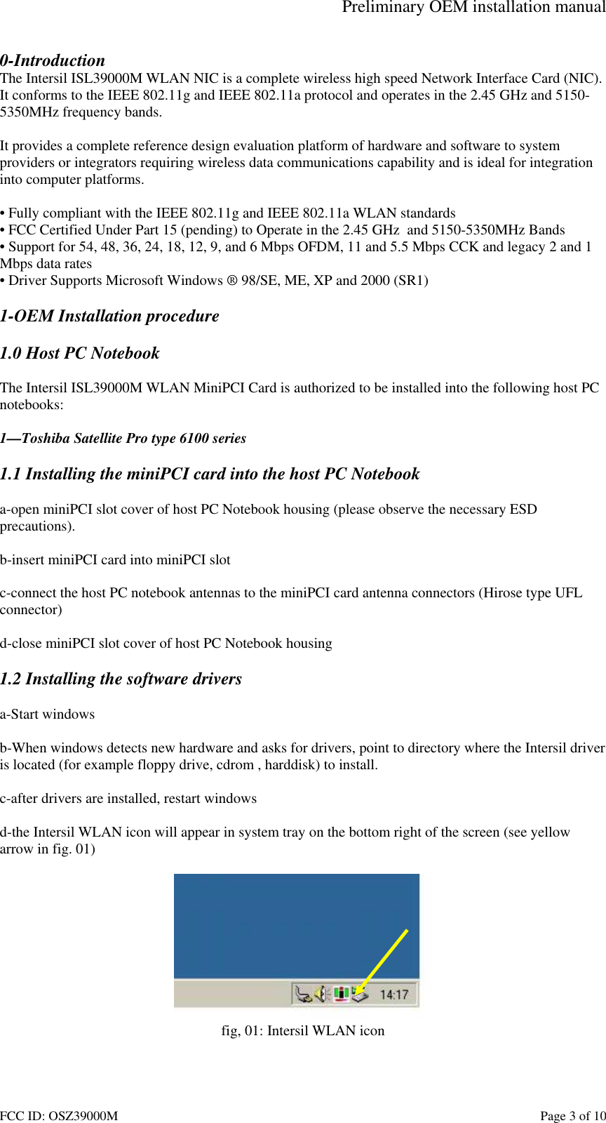 Preliminary OEM installation manual FCC ID: OSZ39000M Page 3 of 10 0-Introduction The Intersil ISL39000M WLAN NIC is a complete wireless high speed Network Interface Card (NIC). It conforms to the IEEE 802.11g and IEEE 802.11a protocol and operates in the 2.45 GHz and 5150-5350MHz frequency bands. It provides a complete reference design evaluation platform of hardware and software to system providers or integrators requiring wireless data communications capability and is ideal for integration into computer platforms. • Fully compliant with the IEEE 802.11g and IEEE 802.11a WLAN standards • FCC Certified Under Part 15 (pending) to Operate in the 2.45 GHz and 5150-5350MHz Bands • Support for 54, 48, 36, 24, 18, 12, 9, and 6 Mbps OFDM, 11 and 5.5 Mbps CCK and legacy 2 and 1 Mbps data rates • Driver Supports Microsoft Windows ® 98/SE, ME, XP and 2000 (SR1) 1-OEM Installation procedure 1.0 Host PC Notebook The Intersil ISL39000M WLAN MiniPCI Card is authorized to be installed into the following host PC notebooks: 1—Toshiba Satellite Pro type 6100 series 1.1 Installing the miniPCI card into the host PC Notebook a-open miniPCI slot cover of host PC Notebook housing (please observe the necessary ESD precautions). b-insert miniPCI card into miniPCI slot c-connect the host PC notebook antennas to the miniPCI card antenna connectors (Hirose type UFL connector) d-close miniPCI slot cover of host PC Notebook housing 1.2 Installing the software drivers a-Start windows b-When windows detects new hardware and asks for drivers, point to directory where the Intersil driver is located (for example floppy drive, cdrom , harddisk) to install. c-after drivers are installed, restart windows d-the Intersil WLAN icon will appear in system tray on the bottom right of the screen (see yellow arrow in fig. 01) fig, 01: Intersil WLAN icon