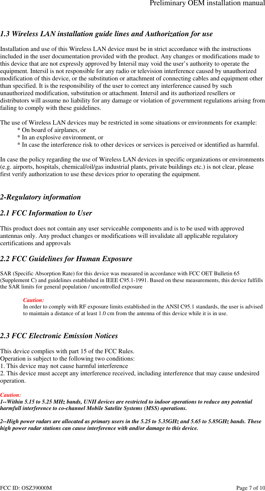 Preliminary OEM installation manual FCC ID: OSZ39000M Page 7 of 10 1.3 Wireless LAN installation guide lines and Authorization for use Installation and use of this Wireless LAN device must be in strict accordance with the instructions included in the user documentation provided with the product. Any changes or modifications made to this device that are not expressly approved by Intersil may void the user’s authority to operate the equipment. Intersil is not responsible for any radio or television interference caused by unauthorized modification of this device, or the substitution or attachment of connecting cables and equipment other than specified. It is the responsibility of the user to correct any interference caused by such unauthorized modification, substitution or attachment. Intersil and its authorized resellers or distributors will assume no liability for any damage or violation of government regulations arising from failing to comply with these guidelines. The use of Wireless LAN devices may be restricted in some situations or environments for example: * On board of airplanes, or * In an explosive environment, or * In case the interference risk to other devices or services is perceived or identified as harmful. In case the policy regarding the use of Wireless LAN devices in specific organizations or environments (e.g. airports, hospitals, chemical/oil/gas industrial plants, private buildings etc.) is not clear, please first verify authorization to use these devices prior to operating the equipment. 2-Regulatory information 2.1 FCC Information to User This product does not contain any user serviceable components and is to be used with approved antennas only. Any product changes or modifications will invalidate all applicable regulatory certifications and approvals 2.2 FCC Guidelines for Human Exposure SAR (Specific Absorption Rate) for this device was measured in accordance with FCC OET Bulletin 65 (Supplement C) and guidelines established in IEEE C95.1-1991. Based on these measurements, this device fulfills the SAR limits for general population / uncontrolled exposure Caution: In order to comply with RF exposure limits established in the ANSI C95.1 standards, the user is advised to maintain a distance of at least 1.0 cm from the antenna of this device while it is in use. 2.3 FCC Electronic Emission Notices This device complies with part 15 of the FCC Rules. Operation is subject to the following two conditions: 1. This device may not cause harmful interference 2. This device must accept any interference received, including interference that may cause undesired operation. Caution: 1--Within 5.15 to 5.25 MHz bands, UNII devices are restricted to indoor operations to reduce any potential harmfull interference to co-channel Mobile Satelite Systems (MSS) operations. 2--High power radars are allocated as primary users in the 5.25 to 5.35GHz and 5.65 to 5.85GHz bands. These high power radar stations can cause interference with and/or damage to this device.