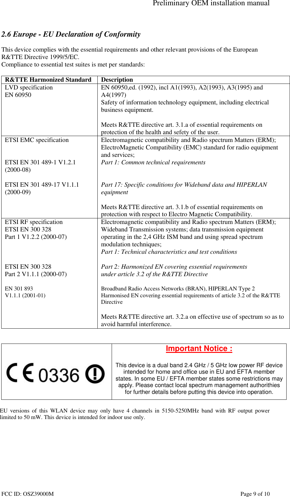 Preliminary OEM installation manual FCC ID: OSZ39000M Page 9 of 10 2.6 Europe - EU Declaration of Conformity This device complies with the essential requirements and other relevant provisions of the European R&TTE Directive 1999/5/EC. Compliance to essential test suites is met per standards: R&TTE Harmonized Standard Description LVD specification EN 60950 EN 60950,ed. (1992), incl A1(1993), A2(1993), A3(1995) and A4(1997) Safety of information technology equipment, including electrical business equipment. Meets R&TTE directive art. 3.1.a of essential requirements on protection of the health and sefety of the user. ETSI EMC specification ETSI EN 301 489-1 V1.2.1 (2000-08) ETSI EN 301 489-17 V1.1.1 (2000-09) Electromagnetic compatibility and Radio spectrum Matters (ERM); ElectroMagnetic Compatibility (EMC) standard for radio equipment and services; Part 1: Common technical requirements Part 17: Specific conditions for Wideband data and HIPERLAN equipment Meets R&TTE directive art. 3.1.b of essential requirements on protection with respect to Electro Magnetic Compatibility. ETSI RF specification ETSI EN 300 328 Part 1 V1.2.2 (2000-07) ETSI EN 300 328 Part 2 V1.1.1 (2000-07) EN 301 893 V1.1.1 (2001-01) Electromagnetic compatibility and Radio spectrum Matters (ERM); Wideband Transmission systems; data transmission equipment operating in the 2,4 GHz ISM band and using spread spectrum modulation techniques; Part 1: Technical characteristics and test conditions Part 2: Harmonized EN covering essential requirements under article 3.2 of the R&TTE Directive Broadband Radio Access Networks (BRAN), HIPERLAN Type 2 Harmonised EN covering essential requirements of article 3.2 of the R&TTE Directive Meets R&TTE directive art. 3.2.a on effective use of spectrum so as to avoid harmful interference. Important Notice : This device is a dual band 2.4 GHz / 5 GHz low power RF device intended for home and office use in EU and EFTA member states. In some EU / EFTA member states some restrictions may apply. Please contact local spectrum management authorithies for further details before putting this device into operation. EU versions of this WLAN device may only have 4 channels in 5150-5250MHz band with RF output power limited to 50 mW. This device is intended for indoor use only.