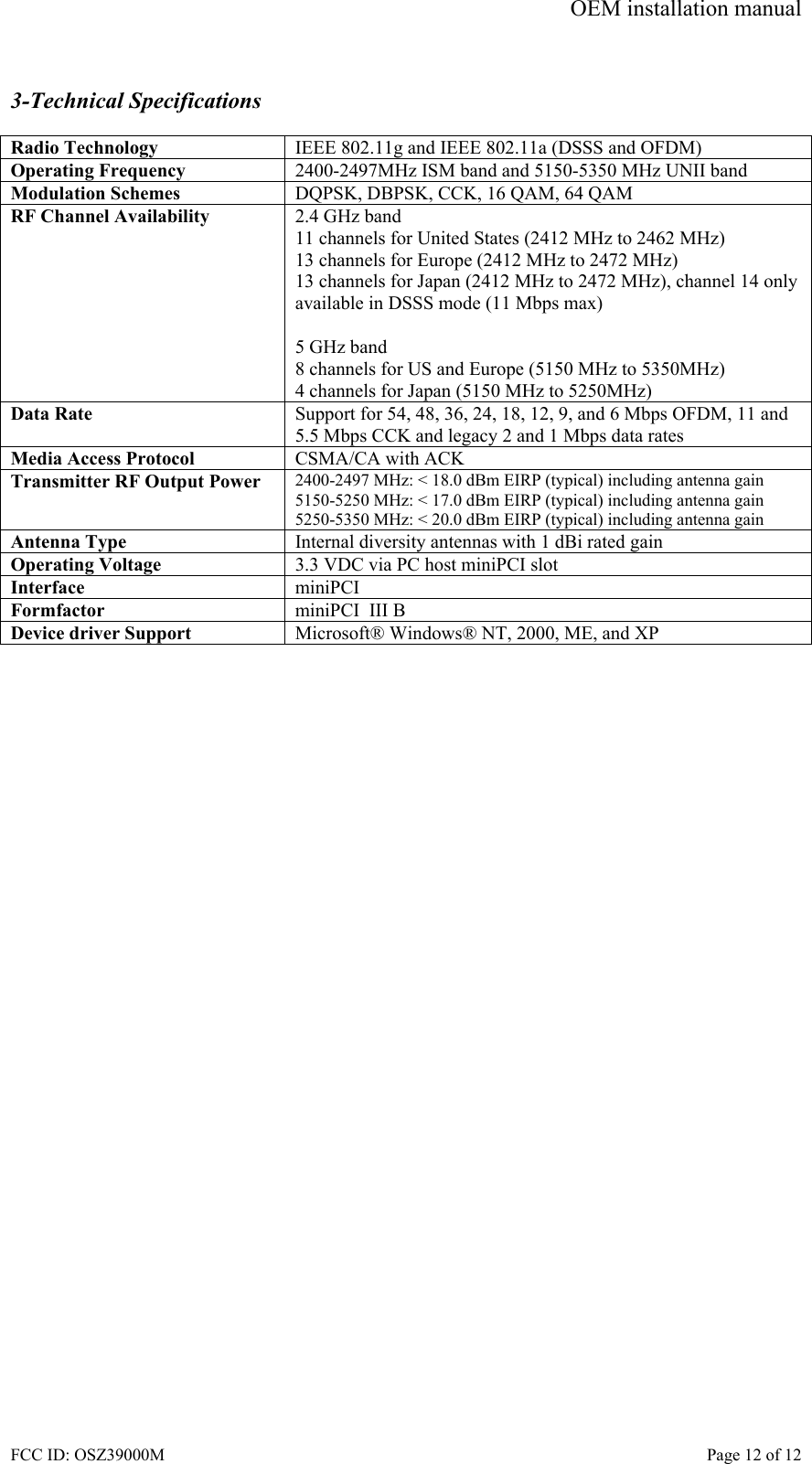 OEM installation manual FCC ID: OSZ39000M    Page 12 of 12  3-Technical Specifications  Radio Technology  IEEE 802.11g and IEEE 802.11a (DSSS and OFDM) Operating Frequency  2400-2497MHz ISM band and 5150-5350 MHz UNII band Modulation Schemes  DQPSK, DBPSK, CCK, 16 QAM, 64 QAM RF Channel Availability  2.4 GHz band 11 channels for United States (2412 MHz to 2462 MHz) 13 channels for Europe (2412 MHz to 2472 MHz) 13 channels for Japan (2412 MHz to 2472 MHz), channel 14 only available in DSSS mode (11 Mbps max)  5 GHz band 8 channels for US and Europe (5150 MHz to 5350MHz) 4 channels for Japan (5150 MHz to 5250MHz) Data Rate  Support for 54, 48, 36, 24, 18, 12, 9, and 6 Mbps OFDM, 11 and 5.5 Mbps CCK and legacy 2 and 1 Mbps data rates Media Access Protocol  CSMA/CA with ACK Transmitter RF Output Power  2400-2497 MHz: < 18.0 dBm EIRP (typical) including antenna gain 5150-5250 MHz: < 17.0 dBm EIRP (typical) including antenna gain 5250-5350 MHz: < 20.0 dBm EIRP (typical) including antenna gain Antenna Type  Internal diversity antennas with 1 dBi rated gain Operating Voltage  3.3 VDC via PC host miniPCI slot Interface  miniPCI Formfactor  miniPCI  III B Device driver Support  Microsoft&reg; Windows&reg; NT, 2000, ME, and XP  