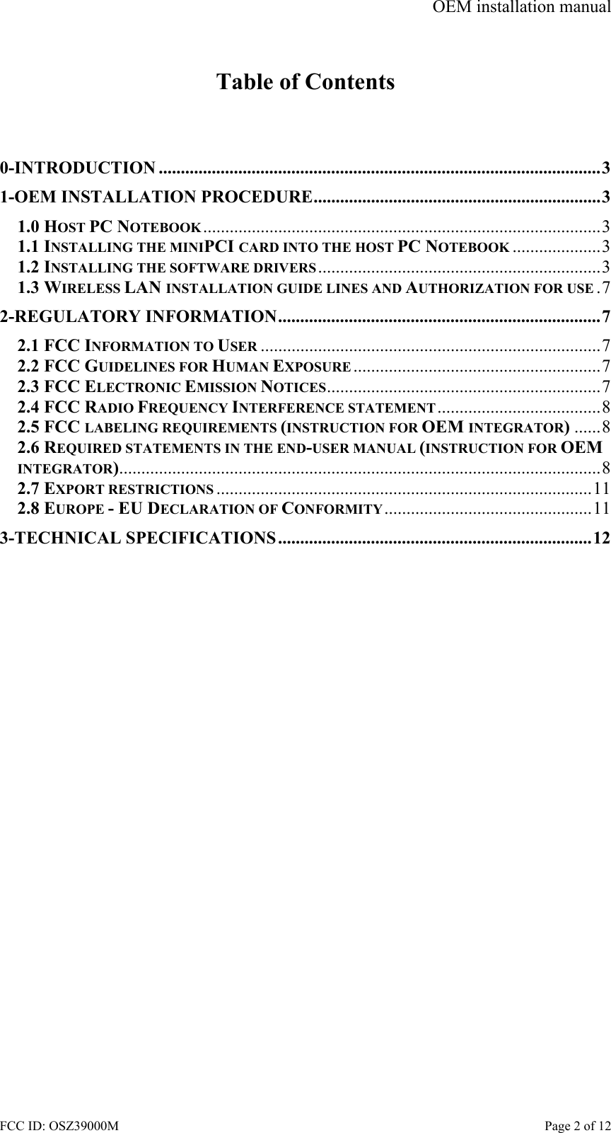 OEM installation manual FCC ID: OSZ39000M    Page 2 of 12  Table of Contents   0-INTRODUCTION ....................................................................................................3 1-OEM INSTALLATION PROCEDURE.................................................................3 1.0 HOST PC NOTEBOOK..........................................................................................3 1.1 INSTALLING THE MINIPCI CARD INTO THE HOST PC NOTEBOOK ....................3 1.2 INSTALLING THE SOFTWARE DRIVERS ................................................................3 1.3 WIRELESS LAN INSTALLATION GUIDE LINES AND AUTHORIZATION FOR USE .7 2-REGULATORY INFORMATION.........................................................................7 2.1 FCC INFORMATION TO USER .............................................................................7 2.2 FCC GUIDELINES FOR HUMAN EXPOSURE ........................................................7 2.3 FCC ELECTRONIC EMISSION NOTICES..............................................................7 2.4 FCC RADIO FREQUENCY INTERFERENCE STATEMENT.....................................8 2.5 FCC LABELING REQUIREMENTS (INSTRUCTION FOR OEM INTEGRATOR)......8 2.6 REQUIRED STATEMENTS IN THE END-USER MANUAL (INSTRUCTION FOR OEM INTEGRATOR).............................................................................................................8 2.7 EXPORT RESTRICTIONS .....................................................................................11 2.8 EUROPE - EU DECLARATION OF CONFORMITY...............................................11 3-TECHNICAL SPECIFICATIONS.......................................................................12  